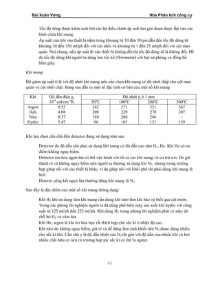 Bùi Xuân Vững Hóa Phân tích công cụ
82
Tốc độ dòng được kiểm soát bởi các bộ điều chỉnh áp suất hai giai đoạn được lắp vào các
bình chứa khí mang.
Áp suất của khí vào thiết bị nằm trong khoảng từ 10 đến 50 psi dẫn đến tốc độ dòng từ
khoảng 30 đến 150 ml/ph đối với cột nhồi và khoảng từ 1 đến 25 ml/ph đối với cột mao
quản. Nói chung, nếu áp suất đi vào thiết bị không đổi thì tốc độ dòng sẽ là không đổi. Để
đo tốc độ dòng khí người ta dùng lưu tốc kế (flowmeter) với bọt xà phòng và đồng hồ
bấm giây.
Khí mang
Độ giảm áp suất tỉ lệ với độ nhớt khí mang nên cần chọn khí mang có độ nhớt thấp cho cột mao
quản và cột nhồi chặt. Bảng sau dẫn ra một số đặc tính cơ bản của một số khí mang
Khí Độ dẫn điện χ,
10-4
cal/cm.o
K
Độ nhớt η ở 1 atm
50o
C 100o
C 200o
C 300o
C
Argon
Heli
Nito
Hydro
0.52
4.08
0.37
5.47
242
208
188
94
271
229
208
103
321
270
246
121
367
307
-
139
Khi lựa chọn cần chú đến detector đang sử dụng như sau:
Detector đo độ dẫn cần phải sử dụng khí mang có độ dẫn cao như H2, He. Khí He có ưu
điểm không nguy hiểm.
Detector ion hóa ngọn lửa có thể vận hành với tất cả các khí mang vô cơ trừ oxi. Do giá
thành rẻ và không nguy hiểm nên người ta thường sử dụng khí N2, nhưng trong trường
hợp ghép nối với các thiết bị khác, ví dụ ghép nối với khối phổ thì phải dùng khí mang là
heli.
Detecto cộng kết ngọn lửa thường dùng khí mang là N2.
Sau đây là đặc điểm của một số khí mang thông dụng:
Khí H2 khi sử dụng làm khí mang cần dùng khí nitơ làm khí bảo vệ thổi qua cột trước.
Trong các phòng thí nghiệm người ta đã dùng phổ biến máy sản xuất khí hydro với công
suất từ 125 ml/ph đến 225 ml/ph. Khi dùng H2 trong phòng thí nghiệm phải có mày dò
chỗ hở H2 và cấm lửa.
Khí He, argon là khí trơ hóa học rất thích hợp cho sắc kí ở nhiệt độ cao.
Khí nitơ do không nguy hiểm, giá rẻ và dễ dàng làm tinh khiết nên N2 được dùng nhiều
cho sắc kí khí. Cần chú y là độ dẫn nhiệt của N2 rất gần với độ dẫn của nhiều khí và hơi
nhiều chất hữu cơ nên có trường hợp pic sắc kí có thể bị ngược.
 