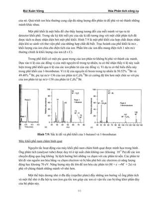 Bùi Xuân Vững Hóa Phân tích công cụ
93
của nó. Quá trình ion hóa thường cung cấp đủ năng lượng đến phân tử để phá vở nó thành những
mảnh khác nhau.
Một phổ khối là một biểu đồ cho thấy lượng tương đối của mỗi mảnh vở tạo ra từ
detector khối phổ. Trong sắc ký khí mỗi pic của săc kí đồ tương ứng với một chất phân tích đã
được tách ra được nhận diện bởi một phổ khối. Hình 7.9 là một phổ khối của hợp chất được nhận
diện khi so sánh với thư viện phổ của những hợp chất đã biết. Trục hoành của phổ khối là m/z ,
khối lượng của ion chia cho điện tích của ion. Phần lớn các ion đều mang điện tích 1 nên m/z
thường chính là khối lượng của ion (đ.v.C).
Trong phổ khối có một pic quan trọng của ion phân tử không bị phá vở thành các mảnh.
Dựa vào tỉ lệ của các đồng vị của một nguyên tố trong tự nhiên, ta có thể nhận thấy tỉ lệ này xuất
hiện trong phổ khối qua tỉ lệ của các ion phân tử của các đồng vị. Ví dụ ta có thể hiểu điều này
trong phổ khối của 1-brombutan. Vì tỉ lệ của nguyên tố brom trong tự nhiên là 50.52% 79
Br và
49.48% 81
Br, pic tại m/z=136 của ion phân tử C4H9
79
Br có cường độ lớn hơn một chút so với pic
của ion phân tử tại m/z=138 của phân tử C4H9
81
Br.
Hình 7.9: Sắc kí đồ và phổ khối của 1-butanol và 1-brombutan
Máy khối phổ nam châm hình quạt
Nguyên tắc hoạt động của máy khối phổ nam châm hình quạt được minh họa trong hình .
Ống phân tích (analyser tube) được duy trì ở áp suất chân không cao (khoảng 10-5
Pa) để các ion
chuyển động qua ống không bị lệch hướng bởi những va chạm với các phân tử nền. Các phân tử
khí đi vào nguồn ion hóa bằng va chạm electron và bị bắn phá bởi các electron có năng lượng
động học khoảng 70 eV. Năng lượng này đủ lớn để ion hóa các phân tử (M + e →M+
+ 2e) và
phá vỡ chúng thành những mảnh vỡ nhỏ hơn.
Một thế hiệu dương nhỏ ở đĩa đẩy (repeller plate) đẩy những ion hướng về ống phân tích
và một thế nhỏ ở đĩa hội tụ ion (ion gia tốc ion giúp các ion có vận tốc cao bị tống khỏi phần đáy
của bộ phận này.
 