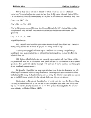 Bùi Xuân Vững Hóa Phân tích công cụ
95
Một kỹ thuật tinh tế sản sinh ra ít mảnh vở hơn là sự ion hóa hóa học (chemical
ionization). Trong trường hợp này, nguồn ion hóa được đổ đầy metan ở áp suất khoảng 100 Pa.
Các electron được cung cấp đủ năng lượng để chuyển CH4 đến những sản phẩm hoạt động khác:
CH4 + e → CH4
+
+ 2e
CH4
+
+CH4 → CH5
+
+ CH3
CH5
+
là chất nhường photon khi tương tác với chất phân tích cho MH+
, thường là ion có hàm
lượng lớn nhất trong phổ khối ion hóa hóa học metan (methane chemical ionization mass
spectrum).
CH5
+
+ M → CH4 + MH
Máy khối phổ tứ cực
Máy khối phổ nam châm hình quạt thường ít được chọn để ghép nối với sắc kí bởi vì từ
trường không thể thay đổi đủ nhanh để ghi phổ của những dải sắc kí hẹp.
Loại được sử dụng phổ biến hiện nay để kết nối với sắc kí là máy khối phổ tứ cực
(quadrupole mass spectrometer). Khi đó mỗi chất hòa tan trong cột sắc kí được tách được thể
hiện dưới dạng pic.
Chất đó được dẫn đến buồng ion hóa tương tác electron có áp suất chân không, tại đây
các phân tử chất phân tích bị các electron được gia tốc bắn phá tạo các ion mảnh vở. Các ion này
lại tiếp tục được gia tốc bởi một thế khoảng 5-15 V trước khi đi vào bộ tách theo khối lượng gồm
tứ cực (quadupole mass seperator).
Bộ tách gồm 4 thanh kim loại song song với nhau, trong đó hai cặp sẽ được áp vào một
thế không đổi và một thế hiệu dao động tần số radio. Từ trường được tạo ra làm lệch các hành
trình phức tạp khi chúng di chuyển từ buồng ion hóa hướng đến detector và cho phép chỉ các ion
nào có tỉ số khối lượng với điện tích đặc biệt xác định trước tiếp cận với detector.
Các ion khác va đập vào các thanh kim loại và bị mất trước khi vươn đến detector. Bằng
việc thay đổi nhanh chóng thế áp vào, các ion có khối lượng khác nhau được chọn lọc để được
tiếp cận với detector. Các bộ tách khối phổ tứ cực được quét đủ nhanh để ghi hai đến tám phổ
trong một giây với khoảng 800 đơn vị khối.
 