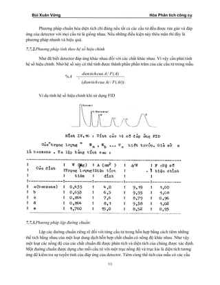 Bùi Xuân Vững Hóa Phân tích công cụ
98
Phương pháp chuẩn hóa diện tích chỉ đúng nếu tất cả các cấu tử đều được rửa giải và đáp
ứng của detector với mọi cấu tử là giống nhau. Nếu những điều kiện này thõa mãn thì đây là
phương pháp nhanh và hiệu quả.
7.7.2.Phương pháp tính theo hệ số hiệu chỉnh
Như đã biết detector đáp ứng khác nhau đối với các chất khác nhau. Vì vậy cần phải tính
hệ số hiệu chỉnh. Nhờ hệ số này có thể tính được thành phần phần trăm của các cấu tử trong mẫu.
/ ( )
%
( / ( ))
i
dientichcua A F A
A
dientichcua Ai F Ai
Ví dụ tính hệ số hiệu chỉnh khi sử dụng FID
7.7.3.Phương pháp lập đường chuẩn:
Lập các đường chuẩn riêng rẽ đối với từng cấu tử trong hỗn hợp bằng cách tiêm những
thể tích bằng nhau của một loạt dung dịch hỗn hợp chất chuẩn có nồng độ khác nhau. Như vậy
một loạt các nồng độ của các chất chuẩn đã được phân tích và diện tích của chúng được xác định.
Một đường chuẩn được dựng cho mỗi cấu tử với một trục nồng độ và trục kia là diện tích tương
ứng để kiểm tra sự tuyến tính của đáp ứng của detector. Tiêm cùng thể tích của mẫu có các cấu
 