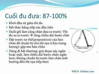 Cuối đu đưa: 87-100%
 Khởi đầu từ giữa thì đu
 Kết thúc bằng tiếp xúc đầu tiên
 Duỗi gối làm cẳng chân đưa ra trước: Thì
đu xa ra trước  tăng chiều dài bước chân
 Đặt trước tư thế(preposition) của bàn
chân để chuẩn bị cho thì tựa (chịu trọng
lượng): gập mu bàn chân
 Dáng đi bất thường: giai đoạn này ngắn
hoặc mất, làm chiều dài bước chân ngắn
hơn; không chuẩn bị trước bàn chân ảnh
hưởng đến thì tựa tiếp theo
PHCN- Online.com
 