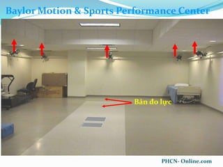 Gait Analysis: Techniques and
Recognition of Abnormal Gait
April 30, 2007
• Vicon Motion Analysis System
• Twelve MX-40 Cameras
• 4 – Megapixel Resolution
• 5 Hz – 2,000 Hz
• Passive Marker System
• Near Infra-Red Ring LEDs
• Camera/Computer
Baylor Motion & Sports Performance Center
Bản đo lực
PHCN- Online.com
 