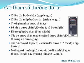 Các tham số thường đo là:
 Chiều dài bước chân (step length)
 Chiều dài nhịp bước chân (stride length)
 Thời gian nhịp bước chân (/s)
 Số nhịp bước chân/giây (hoặc số bước/giây)
 Độ rộng bước chân (Step width)
 Tốc độ bước chân (cadence): số bước chân/giây (bình
thường 1,9 bước/giây)
 Tốc độ chạy/đi (speed) = chiều dài bước đi * tốc độ nhịp
bước đi
 Mỗi người thường có một tốc độ đi ưa thích quen
thuộc. Tốc độ này thường khoảng 1,46m/s.
PHCN- Online.com
 
