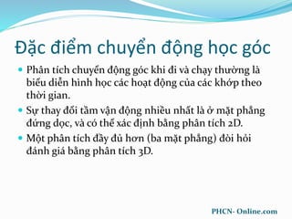 Đặc điểm chuyển động học góc
 Phân tích chuyển động góc khi đi và chạy thường là
biểu diễn hình học các hoạt động của các khớp theo
thời gian.
 Sự thay đổi tầm vận động nhiều nhất là ở mặt phẳng
đứng dọc, và có thể xác định bằng phân tích 2D.
 Một phân tích đầy đủ hơn (ba mặt phẳng) đòi hỏi
đánh giá bằng phân tích 3D.
PHCN- Online.com
 