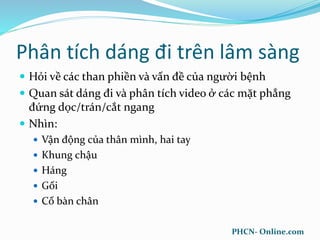 Phân tích dáng đi trên lâm sàng
 Hỏi về các than phiền và vấn đề của người bệnh
 Quan sát dáng đi và phân tích video ở các mặt phẳng
đứng dọc/trán/cắt ngang
 Nhìn:
 Vận động của thân mình, hai tay
 Khung chậu
 Háng
 Gối
 Cổ bàn chân
PHCN- Online.com
 