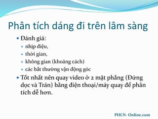 Phân tích dáng đi trên lâm sàng
 Đánh giá:
 nhịp điệu,
 thời gian,
 không gian (khoảng cách)
 các bất thường vận động góc
 Tốt nhất nên quay video ở 2 mặt phẳng (Đứng
dọc và Trán) bằng điện thoại/máy quay để phân
tích dễ hơn.
PHCN- Online.com
 