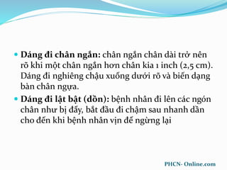  Dáng đi chân ngắn: chân ngắn chân dài trở nên
rõ khi một chân ngắn hơn chân kia 1 inch (2,5 cm).
Dáng đi nghiêng chậu xuống dưới rõ và biến dạng
bàn chân ngựa.
 Dáng đi lật bật (dồn): bệnh nhân đi lên các ngón
chân như bị đẩy, bắt đầu đi chậm sau nhanh dần
cho đến khi bệnh nhân vịn để ngừng lại
PHCN- Online.com
 