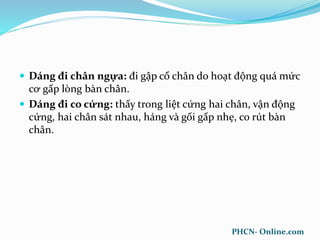  Dáng đi chân ngựa: đi gập cổ chân do hoạt động quá mức
cơ gấp lòng bàn chân.
 Dáng đi co cứng: thấy trong liệt cứng hai chân, vận động
cứng, hai chân sát nhau, háng và gối gấp nhẹ, co rút bàn
chân.
PHCN- Online.com
 