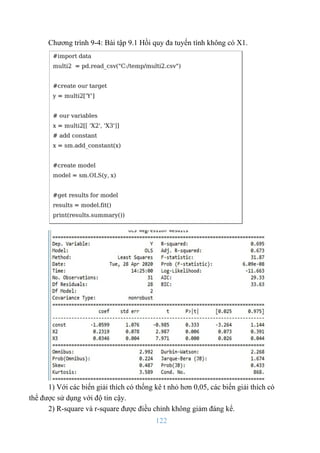 122
Chương trình 9-4: Bài tập 9.1 Hồi quy đa tuyến tính không có X1.
1) Với các biến giải thích có thống kê t nhỏ hơn 0,05, các biến giải thích có
thể được sử dụng với độ tin cậy.
2) R-square và r-square được điều chỉnh không giảm đáng kể.
 