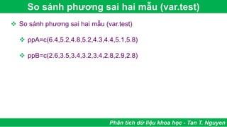 So sánh phương sai hai mẫu (var.test)
Phân tích dữ liệu khoa học - Tan T. Nguyen
 So sánh phương sai hai mẫu (var.test)
 ppA=c(6.4,5.2,4.8,5.2,4.3,4.4,5.1,5.8)
 ppB=c(2.6,3.5,3.4,3.2,3.4,2.8,2.9,2.8)
 