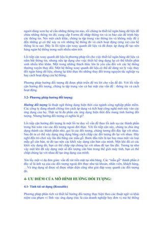 người dùng xem họ sẽ cần những thông tin nào, rồi chúng ta thiết kế ngân hàng dữ liệu để
chứa những thông tin đó, cung cấp Forms để nhập thông tin và in báo cáo để trình bày
các thông tin. Nói một cách khác, chúng ta tập trung vào thông tin và không mấy để ý
đến những gì có thể xảy ra với những hệ thống đó và cách hoạt động (ứng xử) của hệ
thống là ra sao. Đây là lối tiệm cận xoay quanh dữ liệu và đã được áp dụng để tạo nên
hàng ngàn hệ thống trong suốt nhiều năm trời.
Lối tiếp cận xoay quanh dữ liệu là phương pháp tốt cho việc thiết kế ngân hàng dữ liệu và
nắm bắt thông tin, nhưng nếu áp dụng cho việc thiết kế ứng dụng lại có thể khiến phát
sinh nhiều khó khăn. Một trong những thách thức lớn là yêu cầu đối với các hệ thống
thường xuyên thay đổi. Một hệ thống xoay quanh dữ liệu có thể dể dàng xử lý việc thay
đổi ngân hàng dữ liệu, nhưng lại khó thực thi những thay đổi trong nguyên tắc nghiệp vụ
hay cách hoạt động của hệ thống.
Phương pháp hướng đối tượng đã được phát triển để trả lời cho vấn đề đó. Với lối tiếp
cận hướng đối tượng, chúng ta tập trung vào cả hai mặt của vấn đề : thông tin và cách
hoạt động.
3.2- Phương pháp hướng đối tượng:
Hướng đối tượng là thuật ngữ thông dụng hiện thời của ngành công nghiệp phần mềm.
Các công ty đang nhanh chóng tìm cách áp dụng và tích hợp công nghệ mới này vào các
ứng dụng của họ. Thật sự là đa phần các ứng dụng hiện thời đều mang tính hướng đối
tượng. Nhưng hướng đối tượng có nghĩa là gì?
Lối tiếp cận hướng đối tượng là một lối tư duy về vấn đề theo lối ánh xạ các thành phần
trong bài toán vào các đối tượng ngoài đời thực. Với lối tiếp cận này, chúng ta chia ứng
dụng thành các thành phần nhỏ, gọi là các đối tượng, chúng tương đối độc lập với nhau.
Sau đó ta có thể xây dựng ứng dụng bằng cách chắp các đối tượng đó lại với nhau. Hãy
nghĩ đến trò chơi xây lâu đài bằng các mẫu gỗ. Bước đầu tiên là tạo hay mua một vài loại
mẫu gỗ căn bản, từ đó tạo nên các khối xây dựng căn bản của mình. Một khi đã có các
khối xây dựng đó, bạn có thể chắp ráp chúng lại với nhau để tạo lâu đài. Tương tự như
vậy một khi đã xây dựng một số đối tượng căn bản trong thế giới máy tính, bạn có thể
chắp chúng lại với nhau để tạo ứng dụng của mình.
Xin lấy một ví dụ đơn giản: vấn đề rút tiền mặt tại nhà băng. Các “mẫu gỗ“ thành phần ở
đây sẽ là ánh xạ của các đối tượng ngoài đời thực như tài khoản, nhân viên, khách hàng,
…Và ứng dụng sẽ được sẽ được nhận diện cũng như giải đáp xoay quanh các đối tượng
đó.
4- ƯU ĐIỂM CỦA MÔ HÌNH HƯỚNG ĐỐI TƯỢNG:
4.1- Tính tái sử dụng (Reusable)
Phương pháp phân tích và thiết kế hướng đối tượng thực hiện theo các thuật ngữ và khái
niệm của phạm vi lĩnh vực ứng dụng (tức là của doanh nghiệp hay đơn vị mà hệ thống
 