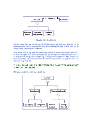 Hình 6.3- Kết tập và liên hệ
Một tài khoản được tạo bởi các chi tiết về khách hàng, các lệnh giao dịch đối với tài
khoản cũng như các quy định của nhà băng. Khách hàng không phải là là bộ phận của tài
khoản, nhưng có quan hệ với tài khoản.
Nhìn chung, nếu các lớp được nối kết với nhau một cách chặt chẽ qua quan hệ "toàn thể –
bộ phận" thì người ta có thể coi quan hệ là kết tập. Không có lời hướng dẫn chắc chắn và
rõ ràng cho việc bao giờ nên dùng kết tập và bao giờ nên dùng liên hệ. Một lối tiệm cận
nhất quán đi kèm với những kiến thức sâu sắc về phạm vi vấn đề sẽ giúp nhà phân tích
chọn giải pháp đúng đắn.
7- KHÁI QUÁT HÓA VÀ CHUYÊN BIỆT HÓA (GENERALIZATION
& SPECIALIZATION)
Hãy quan sát cấu trúc lớp trong biểu đồ sau:
 