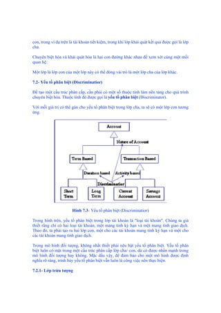con, trong ví dụ trên là tài khoản tiết kiệm, trong khi lớp khái quát kết quả được gọi là lớp
cha.
Chuyên biệt hóa và khái quát hóa là hai con đường khác nhau để xem xét cùng một mối
quan hệ.
Một lớp là lớp con của một lớp này có thể đóng vài trò là một lớp cha của lớp khác.
7.2- Yếu tố phân biệt (Discriminatior)
Để tạo một cấu trúc phân cấp, cần phải có một số thuộc tính làm nền tảng cho quá trình
chuyên biệt hóa. Thuộc tính đó được gọi là yếu tố phân biệt (Discriminator).
Với mỗi giá trị có thể gán cho yếu tố phân biệt trong lớp cha, ta sẽ có một lớp con tương
ứng.
Hình 7.3- Yếu tố phân biệt (Discriminatior)
Trong hình trên, yếu tố phân biệt trong lớp tài khoản là "loại tài khoản". Chúng ta giả
thiết rằng chỉ có hai loại tài khoản, một mang tính kỳ hạn và một mang tính giao dịch.
Theo đó, ta phải tạo ra hai lớp con, một cho các tài khoản mang tính kỳ hạn và một cho
các tài khoản mang tính giao dịch.
Trong mô hình đối tượng, không nhất thiết phải nêu bật yếu tố phân biệt. Yếu tố phân
biệt luôn có mặt trong một cấu trúc phân cấp lớp cha/ con, dù có được nhấn mạnh trong
mô hình đối tượng hay không. Mặc dầu vậy, để đảm bảo cho một mô hình được định
nghĩa rõ ràng, trình bày yếu tố phân biệt vẫn luôn là công việc nên thực hiện.
7.2.1- Lớp trừu tượng
 