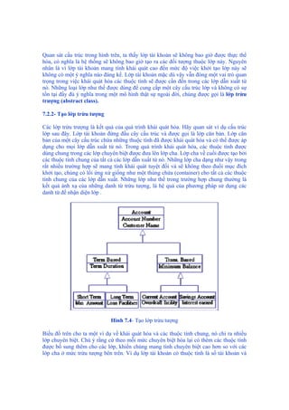 Quan sát cấu trúc trong hình trên, ta thấy lớp tài khoản sẽ không bao giờ được thực thể
hóa, có nghĩa là hệ thống sẽ không bao giờ tạo ra các đối tượng thuộc lớp này. Nguyên
nhân là vì lớp tài khoản mang tính khái quát cao đến mức độ việc khởi tạo lớp này sẽ
không có một ý nghĩa nào đáng kể. Lớp tài khoản mặc dù vậy vẫn đóng một vai trò quan
trọng trong việc khái quát hóa các thuộc tính sẽ được cần đến trong các lớp dẫn xuất từ
nó. Những loại lớp như thế được dùng để cung cấp một cây cấu trúc lớp và không có sự
tồn tại đầy đủ ý nghĩa trong một mô hình thật sự ngoài đời, chúng được gọi là lớp trừu
trượng (abstract class).
7.2.2- Tạo lớp trừu tượng
Các lớp trừu trượng là kết quả của quá trình khái quát hóa. Hãy quan sát ví dụ cấu trúc
lớp sau đây. Lớp tài khoản đứng đầu cây cấu trúc và được gọi là lớp căn bản. Lớp căn
bản của một cây cấu trúc chứa những thuộc tính đã được khái quát hóa và có thể được áp
dụng cho mọi lớp dẫn xuất từ nó. Trong quá trình khái quát hóa, các thuộc tính được
dùng chung trong các lớp chuyên biệt được đưa lên lớp cha. Lớp cha về cuối được tạo bởi
các thuộc tính chung của tất cả các lớp dẫn xuất từ nó. Những lớp cha dạng như vậy trong
rất nhiều trường hợp sẽ mang tính khái quát tuyệt đối và sẽ không theo đuổi mục đích
khởi tạo, chúng có lối ứng xử giống như một thùng chứa (container) cho tất cả các thuộc
tính chung của các lớp dẫn xuất. Những lớp như thế trong trường hợp chung thường là
kết quả ánh xạ của những danh từ trừu tượng, là hệ quả của phương pháp sử dụng các
danh từ để nhận diện lớp .
Hình 7.4- Tạo lớp trừu tượng
Biểu đồ trên cho ta một ví dụ về khái quát hóa và các thuộc tính chung, nó chỉ ra nhiều
lớp chuyên biệt. Chú ý rằng cứ theo mỗi mức chuyên biệt hóa lại có thêm các thuộc tính
được bổ sung thêm cho các lớp, khiến chúng mang tính chuyên biệt cao hơn so với các
lớp cha ở mức trừu tượng bên trên. Ví dụ lớp tài khoản có thuộc tính là số tài khoản và
 
