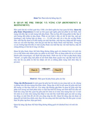 Hình 7.6- Phát triển hệ thống lớp (2)
8- QUAN HỆ PHỤ THUỘC VÀ NÂNG CẤP (DEPENDENCY &
REFINEMENT)
Bên cạnh liên hệ và khái quát hóa, UML còn định nghĩa hai loại quan hệ khác. Quan hệ
phụ thuộc (Dependency) là một sự liên quan ngữ nghĩa giữa hai phần tử mô hình, một
mang tính độc lập và một mang tính phụ thuộc. Mọi sự thay đổi trong phần tử độc lập sẽ
ảnh hưởng đến phần tử phụ thuộc. Phần tử mô hình ở đây có thể là một lớp, một gói
(package), một trường hợp sử dụng, .v.v... Có thể nêu một vài cí dụ cho sự phụ thuộc
như: một lớp lấy tham số là đối tượng của một lớp khác, một lớp truy nhập một đối tượng
toàn cục của một lớp khác, một lớp gọi một thủ tục thuộc thuộc một lớp khác. Trong tất
cả các trường hợp trên đều có một sự phụ thuộc của một lớp này vào một lớp kia, mặc dù
chúng không có liên hệ rõ ràng với nhau.
Quan hệ phụ thuộc được thể hiện bằng đường thẳng gạch rời (dashed line) với mũi tên
(và có thể thêm một nhãn) giữa các phần tử mô hình. Nếu sử dụng nhãn thì nó sẽ là một
khuôn mẫu (stereotype), xác định loại phụ thuộc. Hình sau chỉ ra một sự phụ thuộc dạng
"friend", có nghĩa rằng một phần tử mô hình nhận được quyền truy cập đặc biệt tới cấu
trúc nội bộ của phần tử thứ hai (thậm chí tới cả những phần mang tính nhìn thấy là
private).
Hình 8.1- Một quan hệ phụ thuộc giữa các lớp
Nâng cấp (Refinement) là một quan hệ giữa hai lời miêu tả của cùng một sự vật, nhưng
ở những mức độ trừu tượng hóa khác nhau. Nâng cấp có thể là mối quan hệ giữa một loại
đối tượng và lớp thực hiện nó. Các nâng cấp thường gặp khác là quan hệ giữa một lớp
phân tích (trong mô hình phân tích) và một lớp thiết kế (trong mô hình thiết kế) đều mô
hình hóa cùng một thứ, quan hệ giữa một lời miêu tả có mức trừu tượng hóa cao và một
lời miêu tả có mức trừu tượng hóa thấp (ví dụ một bức tranh khái quát của một sự cộng
tác động và một biểu đồ chi tiết của cũng cộng tác đó). Quan hệ nâng cấp còn được sử
dụng để mô hình hóa nhiều mức thực thi của cùng một thứ (một thực thi đơn giản và một
thực thi phức tạp hơn, hiệu quả hơn).
Quan hệ nâng cấp được thể hiện bằng đường thẳng gạch rời (dashed line) với mũi tên
rỗng.
 