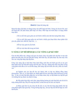 Hình 8.2- Quan hệ nâng cấp
Quan hệ nâng cấp được sử dụng trong việc phối hợp mô hình. Trong các dự án lớn, mọi
mô hình đều cần phải được phối hợp với nhau. Phối hợp mô hình được sử dụng nhằm
mục đích:
- Chỉ ra mối liên quan giữa các mô hình ở nhiều mức độ trừu tượng khác nhau.
- Chỉ ra mối liên quan giữa các mô hình ở nhiều giai đoạn khác nhau (phân tích
yêu cầu, phân tích, thiết kế, thực thi, ...) .
- Hỗ trợ việc quản trị cấu hình.
- Hỗ trợ việc theo dõi trong mô hình.
9- NÂNG CẤP MÔ HÌNH QUA CÁC VÒNG LẶP KẾ TIẾP
Cho tới thời điểm này, chúng ta đi qua các bước công việc phân tích căn bản và tạo nên
phiên bản đầu tiên của mô hình đối tượng. Mô hình này cần phải được lấy làm mục tiêu
cho các vòng lặp nâng cấp tiếp theo.
Công việc nâng cấp có thể được thực hiện bằng cách đưa mô hình qua tất cả các giai
đoạn phát triển mô hình đối tượng một lần nữa. Lần này, những kiến thức thu được trong
vòng phát triển đầu sẽ tỏ ra rất hữu dụng. Khi nâng cấp mô hình cần chú ý đến các bước
sau:
a) Nghiên cứu các lớp để tìm các thuộc tính và thủ tục không đồng dạng
(dissimilar). Nếu có, xẻ lớp thành các thành phần để tạo tính đồng nhất (harmony) trong
lớp . Ví dụ với một lớp đảm nhận hai vai trò khác nhau, hãy xẻ lớp thành các lớp kết quả
với những thủ tục được xác định rõ ràng.
b) Nếu phát hiện thấy một chức năng không hướng tới một lớp đích nào thì đó là
triệu chứng thiếu lớp. Hãy bổ sung lớp thiếu và đưa thủ tục kể trên vào lớp đó.
c) Khái quát hóa là còn chưa đủ độ nếu có các liên hệ trùng lặp (nhiều liên hệ
cùng định nghĩa một quan hệ). Trong trường hợp này, cần tạo lớp cha để kết hợp các mối
liên hệ đó.
 