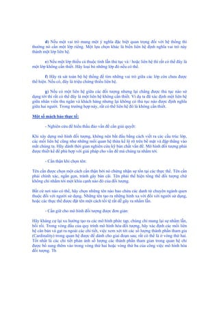 d) Nếu một vai trò mang một ý nghĩa đặc biệt quan trọng đối với hệ thống thì
thường nó cần một lớp riêng. Một lựa chọn khác là biến liên hệ định nghĩa vai trò này
thành một lớp liên hệ.
e) Nếu một lớp thiếu cả thuộc tính lẫn thủ tục và / hoặc liên hệ thì rất có thể đây là
một lớp không cần thiết. Hãy loại bỏ những lớp đó nếu có thể.
f) Hãy rà sát toàn bộ hệ thống để tìm những vai trò giữa các lớp còn chưa được
thể hiện. Nếu có, đây là triệu chứng thiếu liên hệ.
g) Nếu có một liên hệ giữa các đối tượng nhưng lại chẳng được thủ tục nào sử
dụng tới thì rất có thể đây là một liên hệ không cần thiết. Ví dụ ta đã xác định một liên hệ
giữa nhân viên thu ngân và khách hàng nhưng lại không có thủ tục nào được định nghĩa
giữa hai người. Trong trường hợp này, rất có thể liên hệ đó là không cần thiết.
Một số mách bảo thực tế:
- Nghiên cứu để hiểu thấu đáo vấn đề cần giải quyết:
Khi xây dựng mô hình đối tượng, không nên bắt đầu bằng cách viết ra các cấu trúc lớp,
các mối liên hệ cũng như những mối quan hệ thừa kế lộ rõ trên bề mặt và đập thẳng vào
mắt chúng ta. Hãy dành thời gian nghiên cứu kỹ bản chất vấn đề. Mô hình đối tượng phải
được thiết kế để phù hợp với giải pháp cho vấn đề mà chúng ta nhắm tới.
- Cẩn thận khi chọn tên:
Tên cần được chọn một cách cẩn thận bởi nó chứng nhận sự tồn tại các thực thể. Tên cần
phải chính xác, ngắn gọn, tránh gây bàn cãi. Tên phải thể hiện tổng thể đối tượng chứ
không chỉ nhắm tới một khía cạnh nào đó của đối tượng.
Bất cứ nơi nào có thể, hãy chọn những tên nào bao chứa các danh từ chuyên ngành quen
thuộc đối với người sử dụng. Những tên tạo ra những hình xa vời đối với người sử dụng,
hoặc các thực thể được đặt tên một cách tồi tệ rất dễ gây ra nhầm lẫn.
- Cần giữ cho mô hình đối tượng được đơn giản:
Hãy kháng cự lại xu hướng tạo ra các mô hình phức tạp, chúng chỉ mang lại sự nhầm lẫn,
bối rối. Trong vòng đầu của quy trình mô hình hóa đối tượng, hãy xác định các mối liên
hệ căn bản và gạt ra ngoài các chi tiết, việc xem xét tới các số lượng thành phần tham gia
(Cardinality) trong quan hệ được để dành cho giai đoạn sau; rất có thể là ở vòng thứ hai.
Tốt nhất là các chi tiết phản ánh số lượng các thành phần tham gian trong quan hệ chỉ
được bổ sung thêm vào trong vòng thứ hai hoặc vòng thứ ba của công việc mô hình hóa
đối tượng. Th
 