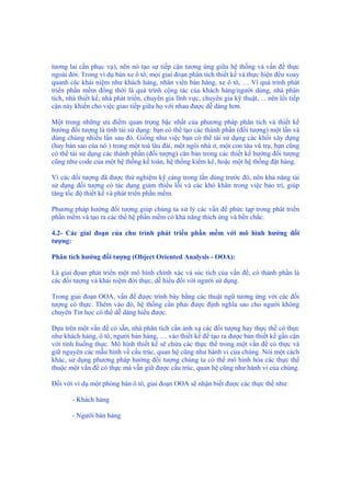 tương lai cần phục vụ), nên nó tạo sự tiếp cận tương ứng giữa hệ thống và vấn đề thực
ngoài đời. Trong ví dụ bán xe ô tô, mọi giai đoạn phân tích thiết kế và thực hiện đều xoay
quanh các khái niệm như khách hàng, nhân viên bán hàng, xe ô tô, … Vì quá trình phát
triển phần mềm đồng thời là quá trình cộng tác của khách hàng/người dùng, nhà phân
tích, nhà thiết kế, nhà phát triển, chuyên gia lĩnh vực, chuyên gia kỹ thuật, ... nên lối tiếp
cận này khiến cho việc giao tiếp giữa họ với nhau được dễ dàng hơn.
Một trong những ưu điểm quan trọng bậc nhất của phương pháp phân tích và thiết kế
hướng đối tượng là tính tái sử dụng: bạn có thể tạo các thành phần (đối tượng) một lần và
dùng chúng nhiều lần sau đó. Giống như việc bạn có thể tái sử dụng các khối xây dựng
(hay bản sao của nó ) trong một toà lâu đài, một ngôi nhà ở, một con tàu vũ trụ, bạn cũng
có thể tái sử dụng các thành phần (đối tượng) căn bản trong các thiết kế hướng đối tượng
cũng như code của một hệ thống kế toán, hệ thống kiểm kê, hoặc một hệ thống đặt hàng.
Vì các đối tượng đã được thử nghiệm kỹ càng trong lần dùng trước đó, nên khả năng tái
sử dụng đối tượng có tác dụng giảm thiểu lỗi và các khó khăn trong việc bảo trì, giúp
tăng tốc độ thiết kế và phát triển phần mềm.
Phương pháp hướng đối tượng giúp chúng ta xử lý các vấn đề phức tạp trong phát triển
phần mềm và tạo ra các thế hệ phần mềm có khả năng thích ứng và bền chắc.
4.2- Các giai đoạn của chu trình phát triển phần mềm với mô hình hướng đối
tượng:
Phân tích hướng đối tượng (Object Oriented Analysis - OOA):
Là giai đọan phát triển một mô hình chính xác và súc tích của vấn đề, có thành phần là
các đối tượng và khái niệm đời thực, dễ hiểu đối với người sử dụng.
Trong giai đoạn OOA, vấn đề được trình bày bằng các thuật ngữ tương ứng với các đối
tượng có thực. Thêm vào đó, hệ thống cần phải được định nghĩa sao cho người không
chuyên Tin học có thể dễ dàng hiểu được.
Dựa trên một vấn đề có sẵn, nhà phân tích cần ánh xạ các đối tượng hay thực thể có thực
như khách hàng, ô tô, người bán hàng, … vào thiết kế để tạo ra được bản thiết kế gần cận
với tình huống thực. Mô hình thiết kế sẽ chứa các thực thể trong một vấn đề có thực và
giữ nguyên các mẫu hình về cấu trúc, quan hệ cũng như hành vi của chúng. Nói một cách
khác, sử dụng phương pháp hướng đối tượng chúng ta có thể mô hình hóa các thực thể
thuộc một vấn đề có thực mà vẫn giữ được cấu trúc, quan hệ cũng như hành vi của chúng.
Đối với ví dụ một phòng bán ô tô, giai đoạn OOA sẽ nhận biết được các thực thể như:
- Khách hàng
- Người bán hàng
 
