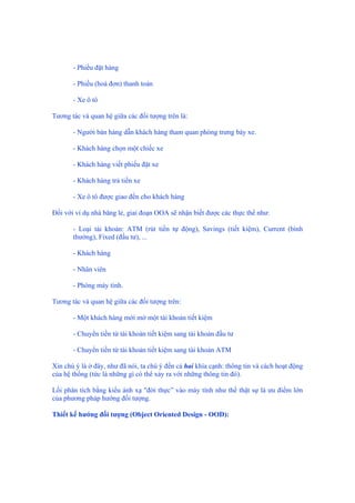 - Phiếu đặt hàng
- Phiếu (hoá đơn) thanh toán
- Xe ô tô
Tương tác và quan hệ giữa các đối tượng trên là:
- Người bán hàng dẫn khách hàng tham quan phòng trưng bày xe.
- Khách hàng chọn một chiếc xe
- Khách hàng viết phiếu đặt xe
- Khách hàng trả tiền xe
- Xe ô tô được giao đến cho khách hàng
Đối với ví dụ nhà băng lẻ, giai đoạn OOA sẽ nhận biết được các thực thể như:
- Loại tài khoản: ATM (rút tiền tự động), Savings (tiết kiệm), Current (bình
thường), Fixed (đầu tư), ...
- Khách hàng
- Nhân viên
- Phòng máy tính.
Tương tác và quan hệ giữa các đối tượng trên:
- Một khách hàng mới mở một tài khoản tiết kiệm
- Chuyển tiền từ tài khoản tiết kiệm sang tài khoản đầu tư
- Chuyển tiền từ tài khoản tiết kiệm sang tài khoản ATM
Xin chú ý là ở đây, như đã nói, ta chú ý đến cả hai khía cạnh: thông tin và cách hoạt động
của hệ thống (tức là những gì có thể xảy ra với những thông tin đó).
Lối phân tích bằng kiểu ánh xạ "đời thực” vào máy tính như thế thật sự là ưu điểm lớn
của phương pháp hướng đối tượng.
Thiết kế hướng đối tượng (Object Oriented Design - OOD):
 