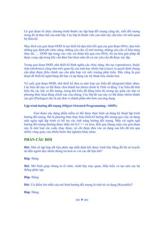 Là giai đoạn tổ chức chương trình thành các tập hợp đối tượng cộng tác, mỗi đối tượng
trong đó là thực thể của một lớp. Các lớp là thành viên của một cây cấu trúc với mối quan
hệ thừa kế.
Mục đích của giai đoạn OOD là tạo thiết kế dựa trên kết quả của giai đoạn OOA, dựa trên
những quy định phi chức năng, những yêu cầu về môi trường, những yêu cầu về khả năng
thực thi, .... OOD tập trung vào việc cải thiện kết quả của OOA, tối ưu hóa giải pháp đã
được cung cấp trong khi vẫn đảm bảo thoả mãn tất cả các yêu cầu đã được xác lập.
Trong giai đoạn OOD, nhà thiết kế định nghĩa các chức năng, thủ tục (operations), thuộc
tính (attributes) cũng như mối quan hệ của một hay nhiều lớp (class) và quyết định chúng
cần phải được điều chỉnh sao cho phù hợp với môi trường phát triển. Đây cũng là giai
đoạn để thiết kế ngân hàng dữ liệu và áp dụng các kỹ thuật tiêu chuẩn hóa.
Về cuối giai đoạn OOD, nhà thiết kế đưa ra một loạt các biểu đồ (diagram) khác nhau.
Các biểu đồ này có thể được chia thành hai nhóm chính là Tĩnh và động. Các biểu đồ tĩnh
biểu thị các lớp và đối tượng, trong khi biểu đồ động biểu thị tương tác giữa các lớp và
phương thức hoạt động chính xác của chúng. Các lớp đó sau này có thể được nhóm thành
các gói (Packages) tức là các đơn vị thành phần nhỏ hơn của ứng dụng.
Lập trình hướng đối tượng (Object Oriented Programming - OOP):
Giai đoạn xây dựng phần mềm có thể được thực hiện sử dụng kỹ thuật lập trình
hướng đối tượng. Đó là phương thức thực hiện thiết kế hướng đối tượng qua việc sử dụng
một ngôn ngữ lập trình có hỗ trợ các tính năng hướng đối tượng. Một vài ngôn ngữ
hướng đối tượng thường được nhắc tới là C++ và Java. Kết quả chung cuộc của giai đoạn
này là một loạt các code chạy được, nó chỉ được đưa vào sử dụng sau khi đã trải qua
nhiều vòng quay của nhiều bước thử nghiệm khác nhau.
PHẦN CÂU HỎI
Hỏi: Một số tập hợp dữ liệu phức tạp nhất định khi được trình bày bằng đồ thị sẽ truyền
tải đến người đọc nhiều thông tin hơn so với các dữ liệu thô?
Đáp: Đúng
Hỏi: Mô hình giúp chúng ta tổ chức, trình bày trực quan, thấu hiểu và tạo nên các hệ
thống phức tạp.
Đáp: Đúng
Hỏi: Ưu điểm lớn nhất của mô hình hướng đối tượng là tính tái sử dụng (Reusable)?
Đáp: Đúng.
 