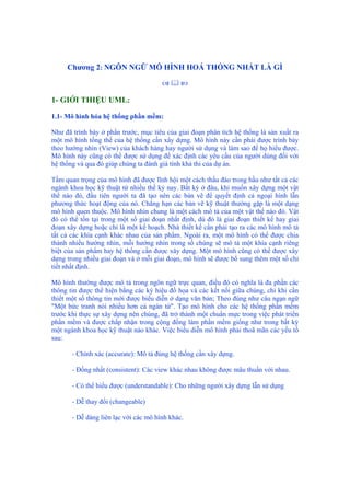 Chương 2: NGÔN NGỮ MÔ HÌNH HOÁ THỐNG NHẤT LÀ GÌ
1- GIỚI THIỆU UML:
1.1- Mô hình hóa hệ thống phần mềm:
Như đã trình bày ở phần trước, mục tiêu của giai đoạn phân tích hệ thống là sản xuất ra
một mô hình tổng thể của hệ thống cần xây dựng. Mô hình này cần phải được trình bày
theo hướng nhìn (View) của khách hàng hay người sử dụng và làm sao để họ hiểu được.
Mô hình này cũng có thể được sử dụng để xác định các yêu cầu của người dùng đối với
hệ thống và qua đó giúp chúng ta đánh giá tính khả thi của dự án.
Tầm quan trọng của mô hình đã được lĩnh hội một cách thấu đáo trong hầu như tất cả các
ngành khoa học kỹ thuật từ nhiều thế kỷ nay. Bất kỳ ở đâu, khi muốn xây dựng một vật
thể nào đó, đầu tiên người ta đã tạo nên các bản vẽ để quyết định cả ngoại hình lẫn
phương thức hoạt động của nó. Chẳng hạn các bản vẽ kỹ thuật thường gặp là một dạng
mô hình quen thuộc. Mô hình nhìn chung là một cách mô tả của một vật thể nào đó. Vật
đó có thể tồn tại trong một số giai đoạn nhất định, dù đó là giai đoạn thiết kế hay giai
đoạn xây dựng hoặc chỉ là một kế hoạch. Nhà thiết kế cần phải tạo ra các mô hình mô tả
tất cả các khía cạnh khác nhau của sản phẩm. Ngoài ra, một mô hình có thể được chia
thành nhiều hướng nhìn, mỗi hướng nhìn trong số chúng sẽ mô tả một khía cạnh riêng
biệt của sản phẩm hay hệ thống cần được xây dựng. Một mô hình cũng có thể được xây
dựng trong nhiều giai đoạn và ở mỗi giai đoạn, mô hình sẽ được bổ sung thêm một số chi
tiết nhất định.
Mô hình thường được mô tả trong ngôn ngữ trực quan, điều đó có nghĩa là đa phần các
thông tin được thể hiện bằng các ký hiệu đồ họa và các kết nối giữa chúng, chỉ khi cần
thiết một số thông tin mới được biểu diễn ở dạng văn bản; Theo đúng như câu ngạn ngữ
"Một bức tranh nói nhiều hơn cả ngàn từ". Tạo mô hình cho các hệ thống phần mềm
trước khi thực sự xây dựng nên chúng, đã trở thành một chuẩn mực trong việc phát triển
phần mềm và được chấp nhận trong cộng đồng làm phần mềm giống như trong bất kỳ
một ngành khoa học kỹ thuật nào khác. Việc biểu diễn mô hình phải thoã mãn các yếu tố
sau:
- Chính xác (accurate): Mô tả đúng hệ thống cần xây dựng.
- Đồng nhất (consistent): Các view khác nhau không được mâu thuẩn với nhau.
- Có thể hiểu được (understandable): Cho những người xây dựng lẫn sử dụng
- Dễ thay đổi (changeable)
- Dễ dàng liên lạc với các mô hình khác.
 