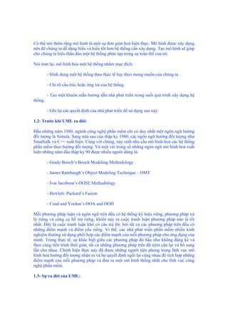 Có thể nói thêm rằng mô hình là một sự đơn giản hoá hiện thực. Mô hình được xây dựng
nên để chúng ta dễ dàng hiểu và hiểu tốt hơn hệ thống cần xây dựng. Tạo mô hình sẽ giúp
cho chúng ta hiểu thấu đáo một hệ thống phức tạp trong sự toàn thể của nó.
Nói tóm lại, mô hình hóa một hệ thống nhằm mục đích:
- Hình dung một hệ thống theo thực tế hay theo mong muốn của chúng ta .
- Chỉ rõ cấu trúc hoặc ứng xử của hệ thống.
- Tạo một khuôn mẫu hướng dẫn nhà phát triển trong suốt quá trình xây dựng hệ
thống.
- Ghi lại các quyết định của nhà phát triển để sử dụng sau này.
1.2- Trước khi UML ra đời:
Đầu những năm 1980, ngành công nghệ phần mềm chỉ có duy nhất một ngôn ngữ hướng
đối tượng là Simula. Sang nửa sau của thập kỷ 1980, các ngôn ngữ hướng đối tượng như
Smalltalk và C++ xuất hiện. Cùng với chúng, nảy sinh nhu cầu mô hình hoá các hệ thống
phần mềm theo hướng đối tượng. Và một vài trong số những ngôn ngữ mô hình hoá xuất
hiện những năm đầu thập kỷ 90 được nhiều người dùng là:
- Grady Booch’s Booch Modeling Methodology
- James Rambaugh’s Object Modeling Technique – OMT
- Ivar Jacobson’s OOSE Methodology
- Hewlett- Packard’s Fusion
- Coad and Yordon’s OOA and OOD
Mỗi phương pháp luận và ngôn ngữ trên đều có hệ thống ký hiệu riêng, phương pháp xử
lý riêng và công cụ hỗ trợ riêng, khiến nảy ra cuộc tranh luận phương pháp nào là tốt
nhất. Đây là cuộc tranh luận khó có câu trả lời, bởi tất cả các phương pháp trên đều có
những điểm mạnh và điểm yếu riêng. Vì thế, các nhà phát triển phần mềm nhiều kinh
nghiệm thường sử dụng phối hợp các điểm mạnh của mỗi phương pháp cho ứng dụng của
mình. Trong thực tế, sự khác biệt giữa các phương pháp đó hầu như không đáng kể và
theo cùng tiến trình thời gian, tất cả những phương pháp trên đã tiệm cận lại và bổ sung
lẫn cho nhau. Chính hiện thực này đã được những người tiên phong trong lĩnh vực mô
hình hoá hướng đối tượng nhận ra và họ quyết định ngồi lại cùng nhau để tích hợp những
điểm mạnh của mỗi phương pháp và đưa ra một mô hình thống nhất cho lĩnh vực công
nghệ phần mềm.
1.3- Sự ra đời của UML:
 
