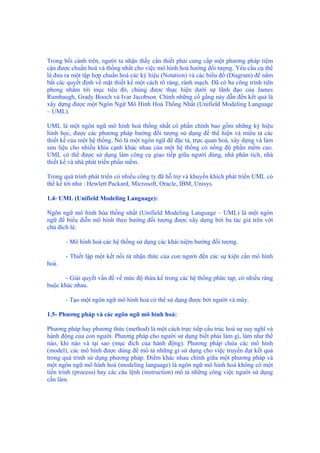 Trong bối cảnh trên, người ta nhận thấy cần thiết phải cung cấp một phương pháp tiệm
cận được chuẩn hoá và thống nhất cho việc mô hình hoá hướng đối tượng. Yêu cầu cụ thể
là đưa ra một tập hợp chuẩn hoá các ký hiệu (Notation) và các biểu đồ (Diagram) để nắm
bắt các quyết định về mặt thiết kế một cách rõ ràng, rành mạch. Đã có ba công trình tiên
phong nhắm tới mục tiêu đó, chúng được thực hiện dưới sự lãnh đạo của James
Rumbaugh, Grady Booch và Ivar Jacobson. Chính những cố gắng này dẫn đến kết quả là
xây dựng được một Ngôn Ngữ Mô Hình Hoá Thống Nhất (Unifield Modeling Language
– UML).
UML là một ngôn ngữ mô hình hoá thống nhất có phần chính bao gồm những ký hiệu
hình học, được các phương pháp hướng đối tượng sử dụng để thể hiện và miêu tả các
thiết kế của một hệ thống. Nó là một ngôn ngữ để đặc tả, trực quan hoá, xây dựng và làm
sưu liệu cho nhiều khía cạnh khác nhau của một hệ thống có nồng độ phần mềm cao.
UML có thể được sử dụng làm công cụ giao tiếp giữa người dùng, nhà phân tích, nhà
thiết kế và nhà phát triển phần mềm.
Trong quá trình phát triển có nhiều công ty đã hỗ trợ và khuyến khích phát triển UML có
thể kể tới như : Hewlett Packard, Microsoft, Oracle, IBM, Unisys.
1.4- UML (Unifield Modeling Language):
Ngôn ngữ mô hình hóa thống nhất (Unifield Modeling Language – UML) là một ngôn
ngữ để biểu diễn mô hình theo hướng đối tượng được xây dựng bởi ba tác giả trên với
chủ đích là:
- Mô hình hoá các hệ thống sử dụng các khái niệm hướng đối tượng.
- Thiết lập một kết nối từ nhận thức của con người đến các sự kiện cần mô hình
hoá.
- Giải quyết vấn đề về mức độ thừa kế trong các hệ thống phức tạp, có nhiều ràng
buộc khác nhau.
- Tạo một ngôn ngữ mô hình hoá có thể sử dụng được bởi người và máy.
1.5- Phương pháp và các ngôn ngữ mô hình hoá:
Phương pháp hay phương thức (method) là một cách trực tiếp cấu trúc hoá sự suy nghĩ và
hành động của con người. Phương pháp cho người sử dụng biết phải làm gì, làm như thế
nào, khi nào và tại sao (mục đích của hành động). Phương pháp chứa các mô hình
(model), các mô hình được dùng để mô tả những gì sử dụng cho việc truyền đạt kết quả
trong quá trình sử dụng phương pháp. Điểm khác nhau chính giữa một phương pháp và
một ngôn ngữ mô hình hoá (modeling language) là ngôn ngữ mô hình hoá không có một
tiến trình (process) hay các câu lệnh (instruction) mô tả những công việc người sử dụng
cần làm.
 