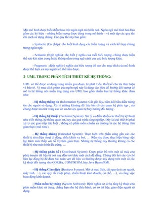 Một mô hình được biểu diễn theo một ngôn ngữ mô hình hoá. Ngôn ngữ mô hình hoá bao
gồm các ký hiệu – những biểu tượng được dùng trong mô hình – và một tập các quy tắc
chỉ cách sử dụng chúng. Các quy tắc này bao gồm:
- Syntactic (Cú pháp): cho biết hình dạng các biểu tượng và cách kết hợp chúng
trong ngôn ngữ.
- Semantic (Ngữ nghĩa): cho biết ý nghĩa của mỗi biểu tượng, chúng được hiểu
thế nào khi nằm trong hoặc không nằm trong ngữ cảnh của các biểu tượng khác.
- Pragmatic : định nghĩa ý nghĩa của biểu tượng để sao cho mục đích của mô hình
được thể hiện và mọi người có thể hiểu được.
2- UML TRONG PHÂN TÍCH THIẾT KẾ HỆ THỐNG:
UML có thể được sử dụng trong nhiều giai đoạn, từ phát triển, thiết kế cho tới thực hiện
và bảo trì. Vì mục đích chính của ngôn ngữ này là dùng các biểu đồ hướng đối tượng để
mô tả hệ thống nên miền ứng dụng của UML bao gồm nhiều loại hệ thống khác nhau
như:
- Hệ thống thống tin (Information System): Cất giữ, lấy, biến đổi biểu diễn thông
tin cho người sử dụng. Xử lý những khoảng dữ liệu lớn có các quan hệ phức tạp , mà
chúng được lưu trữ trong các cơ sở dữ liệu quan hệ hay hướng đối tượng .
- Hệ thống kỹ thuật (Technical System): Xử lý và điều khiển các thiết bị kỹ thuật
như viễn thông, hệ thống quân sự, hay các quá trình công nghiệp. Đây là loại thiết bị phải
xử lý các giao tiếp đặc biệt , không có phần mềm chuẩn và thường là các hệ thống thời
gian thực (real time).
- Hệ thống nhúng (Embeded System): Thực hiện trên phần cứng gắn vào các
thiết bị như điện thoại di động, điều khiển xe hơi, … Điều này được thực hiện bằng việc
lập trình mức thấp với hỗ trợ thời gian thực. Những hệ thống này thường không có các
thiết bị như màn hình đĩa cứng, …
- Hệ thống phân bố ( Distributed System): Được phân bố trên một số máy cho
phép truyền dữ liệu từ nơi này đến nơi khác một cách dễ dàng. Chúng đòi hỏi các cơ chế
liên lạc đồng bộ để đảm bảo toàn vẹn dữ liệu và thường được xây dựng trên một số các
kỹ thuật đối tượng như CORBA, COM/DCOM, hay Java Beans/RMI.
- Hệ thống Giao dịch (Business System): Mô tả mục đích, tài nguyên (con người,
máy tính, …), các quy tắc (luật pháp, chiến thuật kinh doanh, cơ chế, …), và công việc
hoạt động kinh doanh.
- Phần mềm hệ thống (System Software): Định nghĩa cơ sở hạ tầng kỹ thuật cho
phần mềm khác sử dụng, chẳng hạn như hệ điều hành, cơ sở dữ liệu, giao diện người sử
dụng.
 