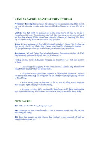 3- UML VÀ CÁC GIAI ĐOẠN PHÁT TRIỂN HỆ THỐNG
Preliminary Investigation: use cases thể hiện các yêu cầu của người dùng. Phần miêu tả
use case xác định các yêu cầu, phần diagram thể hiện mối quan hệ và giao tiếp với hệ
thống.
Analysis: Mục đích chính của giai đọan này là trừu tượng hóa và tìm hiểu các cơ cấu có
trong phạm vi bài toán. Class diagrams trên bình diện trừu tượng hóa các thực thể ngoài
đời thực được sử dụng để làm rõ sự tồn tại cũng như mối quan hệ của chúng. Chỉ những
lớp (class) nằm trong phạm vi bài toán mới đáng quan tâm.
Design: Kết quả phần analysis được phát triển thành giải pháp kỹ thuật. Các lớp được mô
hình hóa chi tiết để cung cấp hạ tầng kỹ thuật như giao diện, nền tảng cho database, …
Kết quả phần Design là các đặc tả chi tiết cho giai đoạn xây dựng phần mềm.
Development: Mô hình Design được chuyển thành code. Programmer sử dụng các UML
diagrams trong giai đoạn Design để hiểu vấn đề và tạo code.
Testing: Sử dụng các UML diagrams trong các giai đoạn trước. Có 4 hình thức kiểm tra
hệ thống:
- Unit testing (class diagrams & class specifications) : kiểm tra từng đơn thể, được
dùng để kiểm tra các lớp hay các nhóm đơn thể.
- Integration testing (integration diagrams & collaboration diagrams) : kiểm tra
tích hợp là kiểm tra kết hợp các component với các lớp để xem chúng hoạt động với nhau
có đúng không.
- System testing (use-case diagrams) : kiềm tra xem hệ thống có đáp ứng được
chức năng mà người sử dụng yêu cầu hay không.
- Acceptance testing: Kiểm tra tính chấp nhận được của hệ thống, thường được
thực hiện bởi khách hàng, việc kiểm tra này thực hiện tương tự như kiểm tra hệ thống.
PHẦN CÂU HỎI
Hỏi: UML (Unifield Modeling Language) là gì?
Đáp: Ngôn ngữ mô hình hóa thống nhất – UML là một ngôn ngữ để biểu diễn mô hình
theo hướng đối tượng.
Hỏi: Điểm khác nhau cơ bản giữa phương pháp (method) và một ngôn ngữ mô hình hoá
(modeling language) là gì?
 