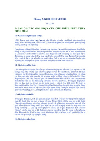 Chương 3: KHÁI QUÁT VỀ UML
1- UML VÀ CÁC GIAI ĐOẠN CỦA CHU TRÌNH PHÁT TRIỂN
PHẦN MỀM
1.1- Giai đoạn nghiên cứu sơ bộ:
UML đưa ra khái niệm Use Case để nắm bắt các yêu cầu của khách hàng (người sử
dụng). UML sử dụng biểu đồ Use case (Use Case Diagram) để nêu bật mối quan hệ cũng
như sự giao tiếp với hệ thống.
Qua phương pháp mô hình hóa Use case, các tác nhân (Actor) bên ngoài quan tâm đến hệ
thống sẽ được mô hình hóa song song với chức năng mà họ đòi hỏi từ phía hệ thống (tức
là Use case). Các tác nhân và các Use case được mô hình hóa cùng các mối quan hệ và
được miêu tả trong biểu đồ Use case của UML. Mỗi một Use case được mô tả trong tài
liệu, và nó sẽ đặc tả các yêu cầu của khách hàng: Anh ta hay chị ta chờ đợi điều gì ở phía
hệ thống mà không hề để ý đến việc chức năng này sẽ được thực thi ra sao.
1.2- Giai đoạn phân tích:
Giai đoạn phân tích quan tâm đến quá trình trừu tượng hóa đầu tiên (các lớp và các đối
tượng) cũng như cơ chế hiện hữu trong phạm vi vấn đề. Sau khi nhà phân tích đã nhận
biết được các lớp thành phần của mô hình cũng như mối quan hệ giữa chúng với nhau,
các lớp cùng các mối quan hệ đó sẽ được miêu tả bằng công cụ biểu đồ lớp (class
diagram) của UML. Sự cộng tác giữa các lớp nhằm thực hiện các Use case cũng sẽ được
miêu tả nhờ vào các mô hình động (dynamic models) của UML. Trong giai đoạn phân
tích, chỉ duy nhất các lớp có tồn tại trong phạm vi vấn đề (các khái niệm đời thực) là
được mô hình hóa. Các lớp kỹ thuật định nghĩa chi tiết cũng như giải pháp trong hệ thống
phần mềm, ví dụ như các lớp cho giao diện người dùng, cho ngân hàng dữ liệu, cho sự
giao tiếp, trùng hợp, v.v..., chưa phải là mối quan tâm của giai đoạn này.
1.3- Giai đoạn thiết kế:
Trong giai đoạn này, kết quả của giai đoạn phân tích sẽ được mở rộng thành một giải
pháp kỹ thuật. Các lớp mới sẽ được bổ sung để tạo thành một hạ tầng cơ sở kỹ thuật:
Giao diện người dùng, các chức năng để lưu trữ các đối tượng trong ngân hàng dữ liệu,
giao tiếp với các hệ thống khác, giao diện với các thiết bị ngoại vi và các máy móc khác
trong hệ thống, .... Các lớp thuộc phạm vi vấn đề có từ giai đoạn phân tích sẽ được
"nhúng" vào hạ tầng cơ sở kỹ thuật này, tạo ra khả năng thay đổi trong cả hai phương
diện: Phạm vi vấn đề và hạ tầng cơ sở. Giai đoạn thiết kế sẽ đưa ra kết quả là bản đặc tả
chi tiết cho giai đoạn xây dựng hệ thống.
1.4- Giai đoạn xây dựng:
 