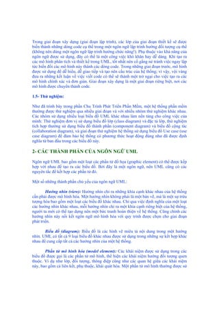 Trong giai đoạn xây dựng (giai đoạn lập trình), các lớp của giai đoạn thiết kế sẽ được
biến thành những dòng code cụ thể trong một ngôn ngữ lập trình hướng đối tượng cụ thể
(không nên dùng một ngôn ngữ lập trình hướng chức năng!). Phụ thuộc vào khả năng của
ngôn ngữ được sử dụng, đây có thể là một công việc khó khăn hay dễ dàng. Khi tạo ra
các mô hình phân tích và thiết kế trong UML, tốt nhất nên cố gắng né tránh việc ngay lập
tức biến đổi các mô hình này thành các dòng code. Trong những giai đoạn trước, mô hình
được sử dụng để dễ hiểu, dễ giao tiếp và tạo nên cấu trúc của hệ thống; vì vậy, vội vàng
đưa ra những kết luận về việc viết code có thể sẽ thành một trở ngại cho việc tạo ra các
mô hình chính xác và đơn giản. Giai đoạn xây dựng là một giai đoạn riêng biệt, nơi các
mô hình được chuyển thành code.
1.5- Thử nghiệm:
Như đã trình bày trong phần Chu Trình Phát Triển Phần Mềm, một hệ thống phần mềm
thường được thử nghiệm qua nhiều giai đoạn và với nhiều nhóm thử nghiệm khác nhau.
Các nhóm sử dụng nhiều loại biểu đồ UML khác nhau làm nền tảng cho công việc của
mình: Thử nghiệm đơn vị sử dụng biểu đồ lớp (class diagram) và đặc tả lớp, thử nghiệm
tích hợp thường sử dụng biểu đồ thành phần (component diagram) và biểu đồ cộng tác
(collaboration diagram), và giai đoạn thử nghiệm hệ thống sử dụng biểu đồ Use case (use
case diagram) để đảm bảo hệ thống có phương thức hoạt động đúng như đã được định
nghĩa từ ban đầu trong các biểu đồ này.
2- CÁC THÀNH PHẦN CỦA NGÔN NGỮ UML
Ngôn ngữ UML bao gồm một loạt các phần tử đồ họa (graphic element) có thể được kếp
hợp với nhau để tạo ra các biểu đồ. Bởi đây là một ngôn ngữ, nên UML cũng có các
nguyên tắc để kết hợp các phần tử đó.
Một số những thành phần chủ yếu của ngôn ngữ UML:
Hướng nhìn (view): Hướng nhìn chỉ ra những khía cạnh khác nhau của hệ thống
cần phải được mô hình hóa. Một hướng nhìn không phải là một bản vẽ, mà là một sự trừu
tượng hóa bao gồm một loạt các biểu đồ khác nhau. Chỉ qua việc định nghĩa của một loạt
các hướng nhìn khác nhau, mỗi hướng nhìn chỉ ra một khía cạnh riêng biệt của hệ thống,
người ta mới có thể tạo dựng nên một bức tranh hoàn thiện về hệ thống. Cũng chính các
hướng nhìn này nối kết ngôn ngữ mô hình hóa với quy trình được chọn cho giai đoạn
phát triển.
Biểu đồ (diagram): Biểu đồ là các hình vẽ miêu tả nội dung trong một hướng
nhìn. UML có tất cả 9 loại biểu đồ khác nhau được sử dụng trong những sự kết hợp khác
nhau để cung cấp tất cả các hướng nhìn của một hệ thống.
Phần tử mô hình hóa (model element): Các khái niệm được sử dụng trong các
biểu đồ được gọi là các phần tử mô hình, thể hiện các khái niệm hướng đối tượng quen
thuộc. Ví dụ như lớp, đối tượng, thông điệp cũng như các quan hệ giữa các khái niệm
này, bao gồm cả liên kết, phụ thuộc, khái quát hóa. Một phần tử mô hình thường được sử
 