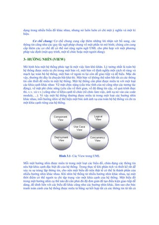 dụng trong nhiều biểu đồ khác nhau, nhưng nó luôn luôn có chỉ một ý nghĩa và một kí
hiệu.
Cơ chế chung: Cơ chế chung cung cấp thêm những lời nhận xét bổ sung, các
thông tin cũng như các quy tắc ngữ pháp chung về một phần tử mô hình; chúng còn cung
cấp thêm các cơ chế để có thể mở rộng ngôn ngữ UML cho phù hợp với một phương
pháp xác định (một quy trình, một tổ chức hoặc một người dùng).
3- HƯỚNG NHÌN (VIEW)
Mô hình hóa một hệ thống phức tạp là một việc làm khó khăn. Lý tưởng nhất là toàn bộ
hệ thống được miêu tả chỉ trong một bản vẽ, một bản vẽ định nghĩa một cách rõ ràng và
mạch lạc toàn bộ hệ thống, một bản vẽ ngoài ra lại còn dễ giao tiếp và dễ hiểu. Mặc dù
vậy, thường thì đây là chuyện bất khả thi. Một bản vẽ không thể nắm bắt tất cả các thông
tin cần thiết để miêu tả một hệ thống. Một hệ thống cần phải được miêu tả với một loạt
các khía cạnh khác nhau: Về mặt chức năng (cấu trúc tĩnh của nó cũng như các tương tác
động), về mặt phi chức năng (yêu cầu về thời gian, về độ đáng tin cậy, về quá trình thực
thi, v.v. và v.v.) cũng như về khía cạnh tổ chức (tổ chức làm việc, ánh xạ nó vào các code
module, ...). Vì vậy một hệ thống thường được miêu tả trong một loạt các hướng nhìn
khác nhau, mỗi hướng nhìn sẽ thể hiện một bức ảnh ánh xạ của toàn bộ hệ thống và chỉ ra
một khía cạnh riêng của hệ thống.
Hình 3.1- Các View trong UML
Mỗi một hướng nhìn được miêu tả trong một loạt các biểu đồ, chứa đựng các thông tin
nêu bật khía cạnh đặc biệt đó của hệ thống. Trong thực tế khi phân tích và thiết kế rất dễ
xảy ra sự trùng lặp thông tin, cho nên một biểu đồ trên thật tế có thể là thành phần của
nhiều hướng nhìn khác nhau. Khi nhìn hệ thống từ nhiều hướng nhìn khác nhau, tại một
thời điểm có thể người ta chỉ tập trung vào một khía cạnh của hệ thống. Một biểu đồ
trong một hướng nhìn cụ thể nào đó cần phải đủ độ đơn giản để tạo điều kiện giao tiếp dễ
dàng, để dính liền với các biểu đồ khác cũng như các hướng nhìn khác, làm sao cho bức
tranh toàn cảnh của hệ thống được miêu tả bằng sự kết hợp tất cả các thông tin từ tất cả
 