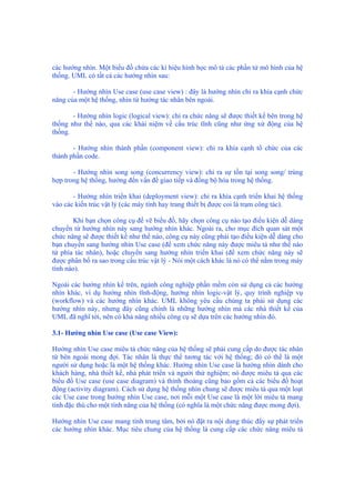 các hướng nhìn. Một biểu đồ chứa các kí hiệu hình học mô tả các phần tử mô hình của hệ
thống. UML có tất cả các hướng nhìn sau:
- Hướng nhìn Use case (use case view) : đây là hướng nhìn chỉ ra khía cạnh chức
năng của một hệ thống, nhìn từ hướng tác nhân bên ngoài.
- Hướng nhìn logic (logical view): chỉ ra chức năng sẽ được thiết kế bên trong hệ
thống như thế nào, qua các khái niệm về cấu trúc tĩnh cũng như ứng xử động của hệ
thống.
- Hướng nhìn thành phần (component view): chỉ ra khía cạnh tổ chức của các
thành phần code.
- Hướng nhìn song song (concurrency view): chỉ ra sự tồn tại song song/ trùng
hợp trong hệ thống, hướng đến vấn đề giao tiếp và đồng bộ hóa trong hệ thống.
- Hướng nhìn triển khai (deployment view): chỉ ra khía cạnh triển khai hệ thống
vào các kiến trúc vật lý (các máy tính hay trang thiết bị được coi là trạm công tác).
Khi bạn chọn công cụ để vẽ biểu đồ, hãy chọn công cụ nào tạo điều kiện dễ dàng
chuyển từ hướng nhìn này sang hướng nhìn khác. Ngoài ra, cho mục đích quan sát một
chức năng sẽ được thiết kế như thế nào, công cụ này cũng phải tạo điều kiện dễ dàng cho
bạn chuyển sang hướng nhìn Use case (để xem chức năng này được miêu tả như thế nào
từ phía tác nhân), hoặc chuyển sang hướng nhìn triển khai (để xem chức năng này sẽ
được phân bố ra sao trong cấu trúc vật lý - Nói một cách khác là nó có thể nằm trong máy
tính nào).
Ngoài các hướng nhìn kể trên, ngành công nghiệp phần mềm còn sử dụng cả các hướng
nhìn khác, ví dụ hướng nhìn tĩnh-động, hướng nhìn logic-vật lý, quy trình nghiệp vụ
(workflow) và các hướng nhìn khác. UML không yêu cầu chúng ta phải sử dụng các
hướng nhìn này, nhưng đây cũng chính là những hướng nhìn mà các nhà thiết kế của
UML đã nghĩ tới, nên có khả năng nhiều công cụ sẽ dựa trên các hướng nhìn đó.
3.1- Hướng nhìn Use case (Use case View):
Hướng nhìn Use case miêu tả chức năng của hệ thống sẽ phải cung cấp do được tác nhân
từ bên ngoài mong đợi. Tác nhân là thực thể tương tác với hệ thống; đó có thể là một
người sử dụng hoặc là một hệ thống khác. Hướng nhìn Use case là hướng nhìn dành cho
khách hàng, nhà thiết kế, nhà phát triển và người thử nghiệm; nó được miêu tả qua các
biểu đồ Use case (use case diagram) và thỉnh thoảng cũng bao gồm cả các biểu đồ hoạt
động (activity diagram). Cách sử dụng hệ thống nhìn chung sẽ được miêu tả qua một loạt
các Use case trong hướng nhìn Use case, nơi mỗi một Use case là một lời miêu tả mang
tính đặc thù cho một tính năng của hệ thống (có nghĩa là một chức năng được mong đợi).
Hướng nhìn Use case mang tính trung tâm, bởi nó đặt ra nội dung thúc đẩy sự phát triển
các hướng nhìn khác. Mục tiêu chung của hệ thống là cung cấp các chức năng miêu tả
 