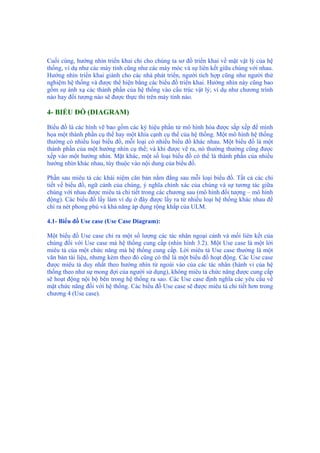Cuối cùng, hướng nhìn triển khai chỉ cho chúng ta sơ đồ triển khai về mặt vật lý của hệ
thống, ví dụ như các máy tính cũng như các máy móc và sự liên kết giữa chúng với nhau.
Hướng nhìn triển khai giành cho các nhà phát triển, người tích hợp cũng như người thử
nghiệm hệ thống và được thể hiện bằng các biểu đồ triển khai. Hướng nhìn này cũng bao
gồm sự ánh xạ các thành phần của hệ thống vào cấu trúc vật lý; ví dụ như chương trình
nào hay đối tượng nào sẽ được thực thi trên máy tính nào.
4- BIỂU ĐỒ (DIAGRAM)
Biểu đồ là các hình vẽ bao gồm các ký hiệu phần tử mô hình hóa được sắp xếp để minh
họa một thành phần cụ thể hay một khía cạnh cụ thể của hệ thống. Một mô hình hệ thống
thường có nhiều loại biểu đồ, mỗi loại có nhiều biểu đồ khác nhau. Một biểu đồ là một
thành phần của một hướng nhìn cụ thể; và khi được vẽ ra, nó thường thường cũng được
xếp vào một hướng nhìn. Mặt khác, một số loại biểu đồ có thể là thành phần của nhiều
hướng nhìn khác nhau, tùy thuộc vào nội dung của biểu đồ.
Phần sau miêu tả các khái niệm căn bản nằm đằng sau mỗi loại biểu đồ. Tất cả các chi
tiết về biểu đồ, ngữ cảnh của chúng, ý nghĩa chính xác của chúng và sự tương tác giữa
chúng với nhau được miêu tả chi tiết trong các chương sau (mô hình đối tượng – mô hình
động). Các biểu đồ lấy làm ví dụ ở đây được lấy ra từ nhiều loại hệ thống khác nhau để
chỉ ra nét phong phú và khả năng áp dụng rộng khắp của ULM.
4.1- Biểu đồ Use case (Use Case Diagram):
Một biểu đồ Use case chỉ ra một số lượng các tác nhân ngoại cảnh và mối liên kết của
chúng đối với Use case mà hệ thống cung cấp (nhìn hình 3.2). Một Use case là một lời
miêu tả của một chức năng mà hệ thống cung cấp. Lời miêu tả Use case thường là một
văn bản tài liệu, nhưng kèm theo đó cũng có thể là một biểu đồ hoạt động. Các Use case
được miêu tả duy nhất theo hướng nhìn từ ngoài vào của các tác nhân (hành vi của hệ
thống theo như sự mong đợi của người sử dụng), không miêu tả chức năng được cung cấp
sẽ hoạt động nội bộ bên trong hệ thống ra sao. Các Use case định nghĩa các yêu cầu về
mặt chức năng đối với hệ thống. Các biểu đồ Use case sẽ được miêu tả chi tiết hơn trong
chương 4 (Use case).
 