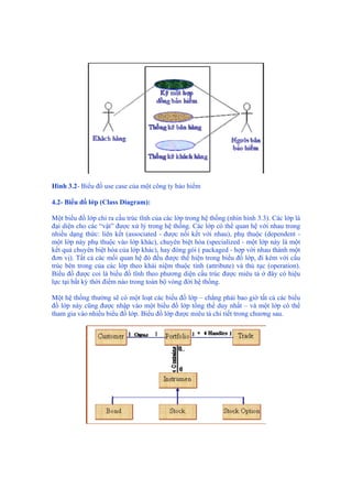 Hình 3.2- Biểu đồ use case của một công ty bảo hiểm
4.2- Biểu đồ lớp (Class Diagram):
Một biểu đồ lớp chỉ ra cấu trúc tĩnh của các lớp trong hệ thống (nhìn hình 3.3). Các lớp là
đại diện cho các “vật” được xử lý trong hệ thống. Các lớp có thể quan hệ với nhau trong
nhiều dạng thức: liên kết (associated - được nối kết với nhau), phụ thuộc (dependent -
một lớp này phụ thuộc vào lớp khác), chuyên biệt hóa (specialized - một lớp này là một
kết quả chuyên biệt hóa của lớp khác), hay đóng gói ( packaged - hợp với nhau thành một
đơn vị). Tất cả các mối quan hệ đó đều được thể hiện trong biểu đồ lớp, đi kèm với cấu
trúc bên trong của các lớp theo khái niệm thuộc tính (attribute) và thủ tục (operation).
Biểu đồ được coi là biểu đồ tĩnh theo phương diện cấu trúc được miêu tả ở đây có hiệu
lực tại bất kỳ thời điểm nào trong toàn bộ vòng đời hệ thống.
Một hệ thống thường sẽ có một loạt các biểu đồ lớp – chẳng phải bao giờ tất cả các biểu
đồ lớp này cũng được nhập vào một biểu đồ lớp tổng thể duy nhất – và một lớp có thể
tham gia vào nhiều biểu đồ lớp. Biểu đồ lớp được miêu tả chi tiết trong chương sau.
 