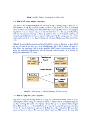 Hình 3.3 - Biểu đồ lớp cho một giao dịch Tài chính
4.3- Biểu đồ đối tượng (Object Diagram):
Một biểu đồ đối tượng là một phiên bản của biểu đồ lớp và thường cũng sử dụng các ký
hiệu như biểu đồ lớp. Sự khác biệt giữa hai loại biểu đồ này nằm ở chỗ biểu đồ đối tượng
chỉ ra một loạt các đối tượng thực thể của lớp, thay vì các lớp. Một biểu đồ đối tượng vì
vậy là một ví dụ của biểu đồ lớp, chỉ ra một bức tranh thực tế có thể xảy ra khi hệ thống
thực thi: bức tranh mà hệ thống có thể có tại một thời điểm nào đó. Biểu đồ đối tượng sử
dụng chung các ký hiệu của biểu đồ lớp, chỉ trừ hai ngoại lệ: đối tượng được viết với tên
được gạch dưới và tất cả các thực thể trong một mối quan hệ đều được chỉ ra (nhìn hình
3.4).
Biểu đồ đối tượng không quan trọng bằng biểu đồ lớp, chúng có thể được sử dụng để ví
dụ hóa một biểu đồ lớp phức tạp, chỉ ra với những thực thể cụ thể và những mối quan hệ
như thế thì bức tranh toàn cảnh sẽ ra sao. Một biểu đồ đối tượng thường thường được sử
dụng làm một thành phần của một biểu đồ cộng tác (collaboration), chỉ ra lối ứng xử
động giữa một loạt các đối tượng.
Hình 3.4 - Biểu đồ lớp và biểu đồ đối tượng thể hiện của lớp
4.4- Biểu đồ trạng thái (State Diagram):
Một biểu đồ trạng thái thường là một sự bổ sung cho lời miêu tả một lớp. Nó chỉ ra tất cả
các trạng thái mà đối tượng của lớp này có thể có, và những sự kiện (event) nào sẽ gây ra
sự thay đổi trạng thái (hình 3.5). Một sự kiện có thể xảy ra khi một đối tượng tự gửi
thông điệp đến cho nó - ví dụ như để thông báo rằng một khoảng thời gian được xác định
đã qua đi – hay là một số điều kiện nào đó đã được thỏa mãn. Một sự thay đổi trạng thái
được gọi là một sự chuyển đổi trạng thái (State Transition). Một chuyển đổi trạng thái
 