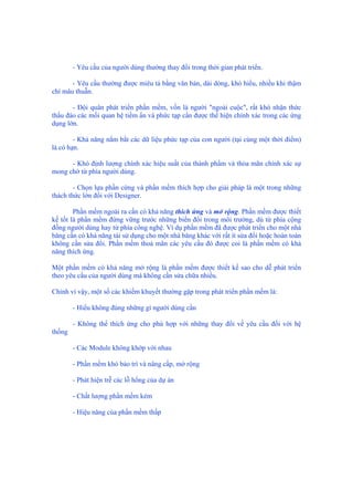 - Yêu cầu của người dùng thường thay đổi trong thời gian phát triển.
- Yêu cầu thường được miêu tả bằng văn bản, dài dòng, khó hiểu, nhiều khi thậm
chí mâu thuẫn.
- Đội quân phát triển phần mềm, vốn là người "ngoài cuộc", rất khó nhận thức
thấu đáo các mối quan hệ tiềm ẩn và phức tạp cần được thể hiện chính xác trong các ứng
dụng lớn.
- Khả năng nắm bắt các dữ liệu phức tạp của con người (tại cùng một thời điểm)
là có hạn.
- Khó định lượng chính xác hiệu suất của thành phẩm và thỏa mãn chính xác sự
mong chờ từ phía người dùng.
- Chọn lựa phần cứng và phần mềm thích hợp cho giải pháp là một trong những
thách thức lớn đối với Designer.
Phần mềm ngoài ra cần có khả năng thích ứng và mở rộng. Phần mềm được thiết
kế tốt là phần mềm đứng vững trước những biến đổi trong môi trường, dù từ phía cộng
đồng người dùng hay từ phía công nghệ. Ví dụ phần mềm đã được phát triển cho một nhà
băng cần có khả năng tái sử dụng cho một nhà băng khác với rất ít sửa đổi hoặc hoàn toàn
không cần sửa đổi. Phần mềm thoả mãn các yêu cầu đó được coi là phần mềm có khả
năng thích ứng.
Một phần mềm có khả năng mở rộng là phần mềm được thiết kế sao cho dễ phát triển
theo yêu cầu của người dùng mà không cần sửa chữa nhiều.
Chính vì vậy, một số các khiếm khuyết thường gặp trong phát triển phần mềm là:
- Hiểu không đúng những gì người dùng cần
- Không thể thích ứng cho phù hợp với những thay đổi về yêu cầu đối với hệ
thống
- Các Module không khớp với nhau
- Phần mềm khó bảo trì và nâng cấp, mở rộng
- Phát hiện trễ các lỗ hổng của dự án
- Chất lượng phần mềm kém
- Hiệu năng của phần mềm thấp
 