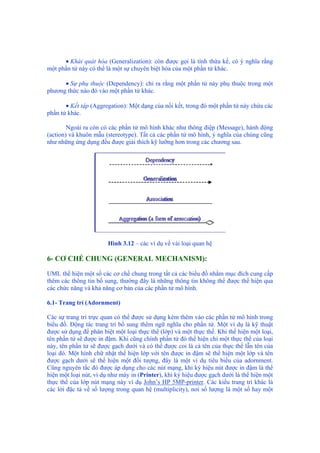 • Khái quát hóa (Generalization): còn được gọi là tính thừa kế, có ý nghĩa rằng
một phần tử này có thể là một sự chuyên biệt hóa của một phần tử khác.
• Sự phụ thuộc (Dependency): chỉ ra rằng một phần tử này phụ thuộc trong một
phương thức nào đó vào một phần tử khác.
• Kết tập (Aggregation): Một dạng của nối kết, trong đó một phần tử này chứa các
phần tử khác.
Ngoài ra còn có các phần tử mô hình khác như thông điệp (Message), hành động
(action) và khuôn mẫu (stereotype). Tất cả các phần tử mô hình, ý nghĩa của chúng cũng
như những ứng dụng đều được giải thích kỹ lưỡng hơn trong các chương sau.
Hình 3.12 – các ví dụ về vài loại quan hệ
6- CƠ CHẾ CHUNG (GENERAL MECHANISM):
UML thể hiện một số các cơ chế chung trong tất cả các biểu đồ nhằm mục đích cung cấp
thêm các thông tin bổ sung, thường đây là những thông tin không thể được thể hiện qua
các chức năng và khả năng cơ bản của các phần tử mô hình.
6.1- Trang trí (Adornment)
Các sự trang trí trực quan có thể được sử dụng kèm thêm vào các phần tử mô hình trong
biểu đồ. Động tác trang trí bổ sung thêm ngữ nghĩa cho phần tử. Một ví dụ là kỹ thuật
được sử dụng để phân biệt một loại thực thể (lớp) và một thực thể. Khi thể hiện một loại,
tên phần tử sẽ được in đậm. Khi cũng chính phần tử đó thể hiện chỉ một thực thể của loại
này, tên phần tử sẽ được gạch dưới và có thể được coi là cả tên của thực thể lẫn tên của
loại đó. Một hình chữ nhật thể hiện lớp với tên được in đậm sẽ thể hiện một lớp và tên
được gạch dưới sẽ thể hiện một đối tượng, đây là một ví dụ tiêu biểu của adornment.
Cũng nguyên tắc đó được áp dụng cho các nút mạng, khi ký hiệu nút được in đậm là thể
hiện một loại nút, ví dụ như máy in (Printer), khi ký hiệu được gạch dưới là thể hiện một
thực thể của lớp nút mạng này ví dụ John’s HP 5MP-printer. Các kiểu trang trí khác là
các lời đặc tả về số lượng trong quan hệ (multiplicity), nơi số lượng là một số hay một
 