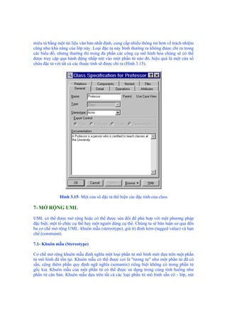 miêu tả bằng một tài liệu văn bản nhất định, cung cấp nhiều thông tin hơn về trách nhiệm
cũng như khả năng của lớp này. Loại đặc tả này bình thường ra không được chỉ ra trong
các biểu đồ, nhưng thường thì trong đa phần các công cụ mô hình hóa chúng sẽ có thể
được truy cập qua hành động nhấp nút vào một phần tử nào đó, hiệu quả là một cửa sổ
chứa đặc tả với tất cả các thuộc tính sẽ được chỉ ra (Hình 3.15).
Hình 3.15- Một cửa sổ đặc tả thể hiện các đặc tính của class
7- MỞ RỘNG UML
UML có thể được mở rộng hoặc có thể được sửa đổi để phù hợp với một phương pháp
đặc biệt, một tổ chức cụ thể hay một người dùng cụ thể. Chúng ta sẽ bàn luận sơ qua đến
ba cơ chế mở rộng UML: khuôn mẫu (stereotype), giá trị đính kèm (tagged value) và hạn
chế (constraint).
7.1- Khuôn mẫu (Stereotype)
Cơ chế mở rộng khuôn mẫu định nghĩa một loại phần tử mô hình mới dựa trên một phần
tử mô hình đã tồn tại. Khuôn mẫu có thể được coi là "tương tự" như một phần tử đã có
sẵn, cộng thêm phần quy định ngữ nghĩa (semantic) riêng biệt không có trong phần tử
gốc kia. Khuôn mẫu của một phần tử có thể được sử dụng trong cùng tình huống như
phần tử căn bản. Khuôn mẫu dựa trên tất cả các loại phần tử mô hình sẵn có - lớp, nút
 
