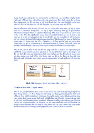 mạng, thành phần, cũng như các mối quan hệ như liên kết, khái quát hóa, sự phụ thuộc.
Ngôn ngữ UML có chứa một số lượng lớn các khuôn mẫu được định nghĩa sẵn và chúng
được sử dụng để sửa đổi các phần tử mô hình sẵn có, thay cho việc phải định nghĩa hoàn
toàn mới. Cơ chế này giúp gìn giữ tính đơn giản của nền tảng ngôn ngữ UML.
Khuôn mẫu được miêu tả qua việc đưa tên của chúng vào trong một cặp ký tự ngoặc
nhọn <<>>, theo như trong hình 3.16. Ký tự ngoặc nhọn này được gọi là guillements.
Khuôn mẫu cũng có thể có kí hiệu hình học riêng. Một phần tử của một loại khuôn mẫu
cụ thể có thể được thể hiện bởi tên khuôn mẫu đi kèm ký hiệu hình học mô tả phần tử căn
bản, hay là sự kết hợp của cả hai yếu tố này. Bất kỳ khi nào một phần tử mô hình được
nối kết với một tên hoặc kí hiệu khuôn mẫu, ta sẽ đọc "đây là một loại phần tử thuộc loại
khuôn mẫu...". Ví dụ, một lớp với <<Window>> sẽ được gọi là "một lớp trong dạng
khuôn mẫu cửa sổ", ý nghĩa của nó là một dạng lớp cửa sổ. Những thuộc tính cụ thể mà
một lớp cửa sổ cần phải có sẽ được định nghĩa khi khuôn mẫu này được định nghĩa.
Như đã nói, khuôn mẫu là một cơ chế mở rộng xuất sắc, là một cơ chế ngăn cho ngôn
ngữ UML không trở nên quá phức tạp, mặc dù vẫn cho phép thực hiện sự mở rộng và sửa
đổi cần thiết. Đa phần các phần tử mô hình mới mà bạn cần đến đều có một khuôn mẫu
nền tảng trong ngôn ngữ UML. Một khuôn mẫu sau đó có thể được sử dụng để cộng
thêm các ngữ nghĩa cần thiết, nhằm mục đích định nghĩa nên các phần tử mô hình còn
thiếu.
Hình 3.16- Customer là một lớp khuôn mẫu <<Actor>>
7.2- Giá trị đính kèm (Tagged Value)
Như đã nói, các phần tử mô hình có thể có các thuộc tính chứa một cặp tên-giá trị về bản
thân chúng (hình 3.17). Các thuộc tính này cũng còn được gọi là các gía trị đính kèm.
UML có chứa một loạt các thuộc tính được định nghĩa trước, nhưng kể cả người sử dụng
cũng có thể định nghĩa ra các thuộc tính mới để chứa các thông tin bổ sung về các phần
tử mô hình. Mọi hình dạng thông tin đều có thể được đính kèm vào phần tử: các thông tin
chuyên biệt về phương pháp, các thông tin của nhà quản trị về tiến trình mô hình hóa, các
thông tin được sử dụng bởi các công cụ khác, ví dụ như các công cụ tạo code, hay bất kỳ
một loại thông tin nào mà người sử dụng muốn đính kèm vào phần tử mô hình.
 