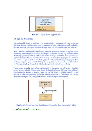 Hình 3.17 - Một ví dụ về Tagged Value
7.3- Hạn chế (Constraint)
Một sự hạn chế là một sự giới hạn về sự sử dụng hoặc ý nghĩa của một phần tử. Sự hạn
chế hoặc sẽ được khai báo trong công cụ và được sử dụng nhiều lần trong rất nhiều biểu
đồ khác nhau, hay được định nghĩa và sử dụng trong chỉ một biểu đồ, theo như nhu cầu.
Hình 3.18 chỉ ra mối quan hệ nối kết giữa nhóm các công dân lớn tuổi và lớp con người,
chỉ ra rằng nhóm công dân có thể có nhiều người liên quan. Mặc dù vậy, để miêu tả rằng
chỉ những người nào lớn hơn 60 tuổi mới có thể tham gia vào nhóm này, người ta định
nghĩa một sự hạn chế, hạn hẹp tiêu chuẩn tham gia đối với chỉ những người nào mà thuộc
tính tuổi tác có giá trị lớn hơn 60. Định nghĩa này sẽ hạn chế số lượng những người được
sử dụng trong mối quan hệ. Nếu không có nó, người ta rất dễ hiểu lầm khi diễn tả biểu
đồ. Trong trường hợp tồi tệ, nó có thể dẫn đến sự thực thi sai trái của hệ thống.
Trong trường hợp này, hạn chế được định nghĩa và ứng dụng trực tiếp trong chính biểu
đồ mà nó được cần tới. Nhưng nhìn chung thì hạn chế cũng có thể được định nghĩa với
tên cùng lời đặc tả riêng, ví dụ như: "công dân già" và "người có tuổi lớn hơn 60", và hạn
chế này sẽ được sử dụng trong nhiều biểu đồ khác nhau. UML có chứa một loạt các hạn
chế được định nghĩa sẵn, chúng được miêu tả chi tiết trong các chương sau.
Hình 3.18- Một ràng buộc hạn chế đối tượng Person góp phần vào quan hệ kết hợp
8- MÔ HÌNH HÓA VỚI UML
 