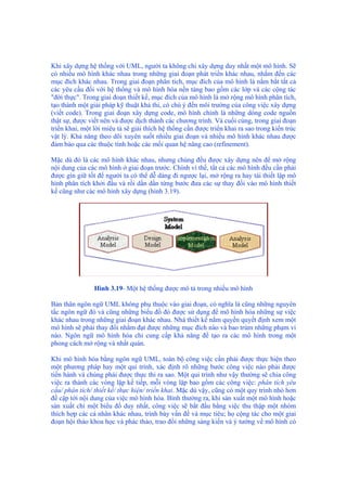 Khi xây dựng hệ thống với UML, người ta không chỉ xây dựng duy nhất một mô hình. Sẽ
có nhiều mô hình khác nhau trong những giai đoạn phát triển khác nhau, nhắm đến các
mục đích khác nhau. Trong giai đoạn phân tích, mục đích của mô hình là nắm bắt tất cả
các yêu cầu đối với hệ thống và mô hình hóa nền tảng bao gồm các lớp và các cộng tác
"đời thực". Trong giai đoạn thiết kế, mục đích của mô hình là mở rộng mô hình phân tích,
tạo thành một giải pháp kỹ thuật khả thi, có chú ý đến môi trường của công việc xây dựng
(viết code). Trong giai đoạn xây dựng code, mô hình chính là những dòng code nguồn
thật sự, được viết nên và được dịch thành các chương trình. Và cuối cùng, trong giai đoạn
triển khai, một lời miêu tả sẽ giải thích hệ thống cần được triển khai ra sao trong kiến trúc
vật lý. Khả năng theo dõi xuyên suốt nhiều giai đoạn và nhiều mô hình khác nhau được
đảm bảo qua các thuộc tính hoặc các mối quan hệ nâng cao (refinement).
Mặc dù đó là các mô hình khác nhau, nhưng chúng đều được xây dựng nên để mở rộng
nội dung của các mô hình ở giai đoạn trước. Chính vì thế, tất cả các mô hình đều cần phải
được gìn giữ tốt để người ta có thể dễ dàng đi ngược lại, mở rộng ra hay tái thiết lập mô
hình phân tích khởi đầu và rồi dần dần từng bước đưa các sự thay đổi vào mô hình thiết
kế cũng như các mô hình xây dựng (hình 3.19).
Hình 3.19- Một hệ thống được mô tả trong nhiều mô hình
Bản thân ngôn ngữ UML không phụ thuộc vào giai đoạn, có nghĩa là cũng những nguyên
tắc ngôn ngữ đó và cũng những biểu đồ đó được sử dụng để mô hình hóa những sự việc
khác nhau trong những giai đoạn khác nhau. Nhà thiết kế nắm quyền quyết định xem một
mô hình sẽ phải thay đổi nhằm đạt được những mục đích nào và bao trùm những phạm vi
nào. Ngôn ngữ mô hình hóa chỉ cung cấp khả năng để tạo ra các mô hình trong một
phong cách mở rộng và nhất quán.
Khi mô hình hóa bằng ngôn ngữ UML, toàn bộ công việc cần phải được thực hiện theo
một phương pháp hay một qui trình, xác định rõ những bước công việc nào phải được
tiến hành và chúng phải được thực thi ra sao. Một qui trình như vậy thường sẽ chia công
việc ra thành các vòng lặp kế tiếp, mỗi vòng lặp bao gồm các công việc: phân tích yêu
cầu/ phân tích/ thiết kế/ thực hiện/ triển khai. Mặc dù vậy, cũng có một quy trình nhỏ hơn
đề cập tới nội dung của việc mô hình hóa. Bình thường ra, khi sản xuất một mô hình hoặc
sản xuất chỉ một biểu đồ duy nhất, công việc sẽ bắt đầu bằng việc thu thập một nhóm
thích hợp các cá nhân khác nhau, trình bày vấn đề và mục tiêu; họ cộng tác cho một giai
đoạn hội thảo khoa học và phác thảo, trao đổi những sáng kiến và ý tưởng về mô hình có
 