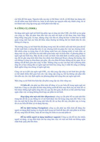 các biểu đồ liên quan. Nguyên mẫu sau này có thể được vứt đi, có thể được tạo dựng nên
chỉ để nhằm mục đích kiểm tra, hoặc là nếu bước tạo nguyên mẫu này thành công, nó sẽ
trở thành một vòng lặp trong quy trình phát triển thật sự.
9- CÔNG CỤ (TOOL)
Sử dụng một ngôn ngữ mô hình hóa phức tạp và rộng mở như UML cần thiết sự trợ giúp
của công cụ. Mặc dù phác thảo đầu tiên của một mô hình có thể được thực hiện bằng
bảng trắng cùng giấy và mực, nhưng công việc bảo trì, đồng bộ hóa và đảm bảo sự nhất
quán trong một loạt các biểu đồ khác nhau thường lại không thể trở thành khả thi nếu
không có công cụ.
Thị trường công cụ mô hình hóa đã dừng trong mức độ sơ khởi suốt một thời gian dài kể
từ khi xuất hiện ý tưởng đầu tiên về các chương trình trợ giúp cho việc tạo chương trình.
Rất nhiều công cụ trong thực tế chỉ thông minh hơn các chương trình vẽ một chút, sử
dụng một vài quy chế kiểm tra tính nhất quán hoặc một vài kiến thức về phương pháp và
ngôn ngữ mô hình hóa. Mặc dù đã có một vài bước tiến nhất định và nhiều công cụ hôm
nay đã tới gần sáng kiến khởi thủy kia nhiều hơn (Rational Rose), nhưng thị trường vẫn
còn không ít công cụ chưa được gọt giũa, vẫn còn chứa lỗi hoặc những nét kỳ quặc, kể cả
những vấn đề đơn giản như copy và dán. Những công cụ này còn hạn chế ở phương diện
rằng tất cả bọn chúng đều có ngôn ngữ mô hình hóa riêng, hay ít nhất thì cũng có những
định nghĩa riêng của chúng về ngôn ngữ này.
Cùng với sự ra đời của ngôn ngữ UML, các nhà cung cấp công cụ mô hình hóa giờ đây
có thể dành nhiều thời gian hơn cho việc nâng cấp công cụ, bởi họ không cần phải dồn
tâm dồn sức cho việc định nghĩa các phương pháp mới cũng như các ngôn ngữ mới.
Một công cụ mô hình hóa hịên đại cần phải cung cấp các chức năng sau:
Vẽ biểu đồ: cần phải tạo điều kiện dễ dàng vẽ ra các biểu đồ trong ngôn ngữ mô
hình hóa. Công cụ cần phải đủ khả năng thông minh để hiểu mục đích của các biểu đồ và
biết được những ngữ nghĩa cũng như các quy tắc đơn giản, đủ để nó có thể cảnh báo hoặc
ngăn chặn việc sử dụng không thích hợp các phần tử mô hình.
Hoạt động như một nhà kho (Repository): công cụ cần phải hỗ trợ một nhà kho
trung tâm để tất cả các thông tin về mô hình được lưu trữ trong cùng một chỗ. Nếu ví dụ
tên của một lớp bị thay đổi trong một biểu đồ, thì sự thay đổi này cần phải xảy ra trong
tất cả các biểu đồ khác có sử dụng lớp này.
Hỗ trợ định hướng (Navigation): công cụ cần phải tạo điều kiện dễ dàng cho
người sử dụng định hướng và chuyển dịch trong mô hình để theo dõi một phần tử từ biểu
đồ này sang biểu đồ khác, hoặc để mở rộng lời miêu tả của một phần tử.
Hỗ trợ nhiều người sử dụng (multiuser support): Công cụ cần hỗ trợ cho nhiều
người sử dụng, và tạo điều kiện cho họ cùng làm việc với một mô hình mà không ngăn
chặn hoặc quấy phá lẫn nhau.
 