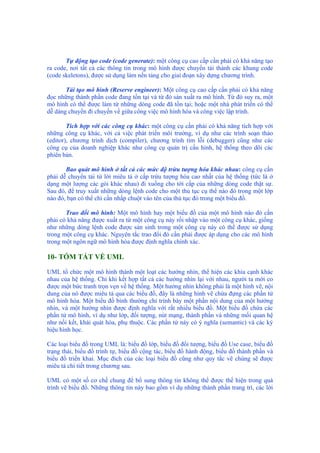 Tự động tạo code (code generate): một công cụ cao cấp cần phải có khả năng tạo
ra code, nơi tất cả các thông tin trong mô hình được chuyển tải thành các khung code
(code skeletons), được sử dụng làm nền tảng cho giai đoạn xây dựng chương trình.
Tái tạo mô hình (Reserve engineer): Một công cụ cao cấp cần phải có khả năng
đọc những thành phần code đang tồn tại và từ đó sản xuất ra mô hình. Từ đó suy ra, một
mô hình có thể được làm từ những dòng code đã tồn tại; hoặc một nhà phát triển có thể
dễ dàng chuyển đi chuyển về giữa công việc mô hình hóa và công việc lập trình.
Tích hợp với các công cụ khác: một công cụ cần phải có khả năng tích hợp với
những công cụ khác, với cả việc phát triển môi trường, ví dụ như các trình soạn thảo
(editor), chương trình dịch (compiler), chương trình tìm lỗi (debugger) cũng như các
công cụ của doanh nghiệp khác như công cụ quản trị cấu hình, hệ thống theo dõi các
phiên bản.
Bao quát mô hình ở tất cả các mức độ trừu tượng hóa khác nhau: công cụ cần
phải dễ chuyển tải từ lời miêu tả ở cấp trừu tượng hóa cao nhất của hệ thống (tức là ở
dạng một lượng các gói khác nhau) đi xuống cho tới cấp của những dòng code thật sự.
Sau đó, để truy xuất những dòng lệnh code cho một thủ tục cụ thể nào đó trong một lớp
nào đó, bạn có thể chỉ cần nhấp chuột vào tên của thủ tục đó trong một biểu đồ.
Trao đổi mô hình: Một mô hình hay một biểu đồ của một mô hình nào đó cần
phải có khả năng được xuất ra từ một công cụ này rồi nhập vào một công cụ khác, giống
như những dòng lệnh code được sản sinh trong một công cụ này có thể được sử dụng
trong một công cụ khác. Nguyên tắc trao đổi đó cần phải được áp dụng cho các mô hình
trong một ngôn ngữ mô hình hóa được định nghĩa chính xác.
10- TÓM TẮT VỀ UML
UML tổ chức một mô hình thành một loạt các hướng nhìn, thể hiện các khía cạnh khác
nhau của hệ thống. Chỉ khi kết hợp tất cả các hướng nhìn lại với nhau, người ta mới co
được một bức tranh trọn vẹn về hệ thống. Một hướng nhìn không phải là một hình vẽ, nội
dung của nó được miêu tả qua các biểu đồ, đây là những hình vẽ chứa đựng các phần tử
mô hình hóa. Một biểu đồ bình thường chỉ trình bày một phần nội dung của một hướng
nhìn, và một hướng nhìn được định nghĩa với rất nhiều biểu đồ. Một biểu đồ chứa các
phần tử mô hình, ví dụ như lớp, đối tượng, nút mạng, thành phần và những mối quan hệ
như nối kết, khái quát hóa, phụ thuộc. Các phần tử này có ý nghĩa (semantic) và các ký
hiệu hình học.
Các loại biểu đồ trong UML là: biểu đồ lớp, biểu đồ đối tượng, biểu đồ Use case, biểu đồ
trạng thái, biểu đồ trình tự, biểu đồ cộng tác, biểu đồ hành động, biểu đồ thành phần và
biểu đồ triển khai. Mục đích của các loại biểu đồ cũng như quy tắc vẽ chúng sẽ được
miêu tả chi tiết trong chương sau.
UML có một số cơ chế chung để bổ sung thông tin không thể được thể hiện trong quá
trình vẽ biểu đồ. Những thông tin này bao gồm ví dụ những thành phần trang trí, các lời
 