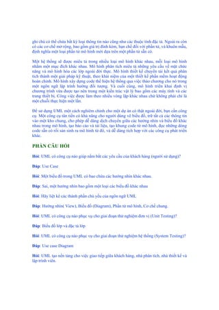 ghi chú có thể chứa bất kỳ loại thông tin nào cũng như các thuộc tính đặc tả. Ngoài ra còn
có các cơ chế mở rộng, bao gồm giá trị đính kèm, hạn chế đối với phần tử, và khuôn mẫu,
định nghĩa một loại phần tử mô hình mới dựa trên một phần tử sẵn có.
Một hệ thống sẽ được miêu tả trong nhiều loại mô hình khác nhau, mỗi loại mô hình
nhằm một mục đích khác nhau. Mô hình phân tích miêu tả những yêu cầu về mặt chức
năng và mô hình hóa các lớp ngoài đời thực. Mô hình thiết kế chuyển tải kết quả phân
tích thành một giải pháp kỹ thuật, theo khái niệm của một thiết kế phần mềm hoạt động
hoàn chỉnh. Mô hình xây dựng code thể hiện hệ thống qua việc thảo chương cho nó trong
một ngôn ngữ lập trình hướng đối tượng. Và cuối cùng, mô hình triển khai định vị
chương trình vừa được tạo nên trong một kiến trúc vật lý bao gồm các máy tính và các
trang thiết bị. Công việc được làm theo nhiều vòng lặp khác nhau chứ không phải chỉ là
một chuỗi thực hiện một lần.
Để sử dụng UML một cách nghiêm chỉnh cho một dự án có thật ngoài đời, bạn cần công
cụ. Một công cụ tân tiến có khả năng cho người dùng vẽ biểu đồ, trữ tất cả các thông tin
vào một kho chung, cho phép dễ dàng dịch chuyển giữa các hướng nhìn và biểu đồ khác
nhau trong mô hình, tạo báo cáo và tài liệu, tạo khung code từ mô hình, đọc những dòng
code sẵn có rồi sản sinh ra mô hình từ đó, và dễ dàng tích hợp với các công cụ phát triển
khác.
PHẦN CÂU HỎI
Hỏi: UML có công cụ nào giúp nắm bắt các yêu cầu của khách hàng (người sử dụng)?
Đáp: Use Case
Hỏi: Một biểu đồ trong UML có bao chứa các hướng nhìn khác nhau.
Đáp: Sai, một hướng nhìn bao gồm một loại các biểu đồ khác nhau
Hỏi: Hãy liệt kê các thành phần chủ yếu của ngôn ngữ UML
Đáp: Hướng nhìn( View), Biểu đồ (Diagram), Phần tử mô hình, Cơ chế chung.
Hỏi: UML có công cụ nào phục vụ cho giai đoạn thử nghiệm đơn vị (Unit Testing)?
Đáp: Biểu đồ lớp và đặc tả lớp
Hỏi: UML có công cụ nào phục vụ cho giai đoạn thử nghiệm hệ thống (System Testing)?
Đáp: Use case Diagram
Hỏi: UML tạo nền tảng cho việc giao tiếp giữa khách hàng, nhà phân tích, nhà thiết kế và
lập trình viên.
 