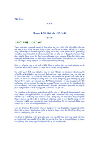 Đáp: Đúng
Chương 4: Mô hình hóa USE CASE
1- GIỚI THIỆU USE CASE
Trong giai đoạn phân tích, người sử dụng cộng tác cùng nhóm phát triển phần mềm tạo
nên một tổ hợp thông tin quan trọng về yêu cầu đối với hệ thống. Không chỉ là người
cung cấp thông tin, bản thân người sử dụng còn là một thành phần hết sức quan trọng
trong bức tranh toàn cảnh đó và nhóm phát triển cần phải chỉ ra được phương thức hoạt
động của hệ thống tương lai theo hướng nhìn của người sử dụng. Hiểu được điểm quan
trọng này là chìa khóa để tạo dựng được những hệ thống vừa thoả mãn các yêu cầu đặt ra
vừa dễ dàng sử dụng, thậm chí tạo niềm vui thích trong sử dụng.
Như vậy công cụ giúp ta mô hình hoá hệ thống từ hướng nhìn của người sử dụng gọi là
Use Case. Và để trả lời rõ hơn về Use Case ta xét một trường hợp sau:
Giả sử tôi quyết định mua một chiếc máy fax mới. Khi đến cửa hàng máy văn phòng, tôi
mới nhận ra là phải chọn lựa trong một danh sách máy móc rất phong phú. Loại máy nào
sẽ được chọn đây? Tôi tự hỏi thật chính xác mình muốn làm gì với chiếc máy fax sẽ
mua? Tôi muốn có những tính năng nào? Tôi muốn dùng bằng giấy thường hay giấy
thermal ? Tôi muốn copy bằng cái máy đó? Tôi muốn nối nó với máy tính của mình? Tôi
muốn dùng nó vừa làm máy fax vừa làm scanner? Tôi có cần phải gởi fax thật nhanh đến
mức độ cần một chức năng chọn số tăng tốc? Liệu tôi có muốn sử dụng máy fax này để
phân biệt giữa một cú điện thoại gọi tới và một bản fax gởi tới ?.
Tất cả chúng ta đều trải qua những kinh nghiệm như vậy khi quyết định mua một món
hàng nào đó không phải vì niềm vui bộc phát. Việc chúng ta sẽ làm trong những trường
hợp như vậy là một dạng phân tích Use Case: Chúng ta tự hỏi mình sẽ sử dụng sản phẩm
(hay hệ thống) sắp bắt ta bỏ ra một khoản tiền đáng kể đó ra sao? Trả lời xong câu hỏi
trên ta mới có khả năng chọn ra sản phẩm thoả mãn những đòi hỏi của mình. Điều quan
trọng ở đây là phải biết những đòi hỏi đó là gì.
Loại quy trình này đóng vai trò rất quan trọng đối với giai đoạn phân tích của một nhóm
phát triển hệ thống. Người dùng muốn sử dụng hệ thống tương lai, hệ thống mà bạn sắp
thiết kế và xây dựng, như thế nào?
Use Case là một công cụ trợ giúp cho công việc của nhà phân tích cùng người sử dụng
quyết định tính năng của hệ thống. Một tập hợp các Use Case sẽ làm nổi bật một hệ thống
theo phương diện những người dùng định làm gì với hệ thống này.
 