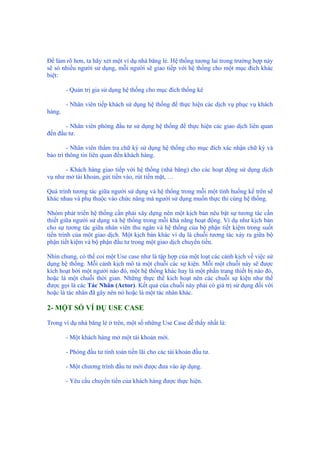 Để làm rõ hơn, ta hãy xét một ví dụ nhà băng lẻ. Hệ thống tương lai trong trường hợp này
sẽ só nhiều người sử dụng, mỗi người sẽ giao tiếp với hệ thống cho một mục đích khác
biệt:
- Quản trị gia sử dụng hệ thống cho mục đích thống kê
- Nhân viên tiếp khách sử dụng hệ thống để thực hiện các dịch vụ phục vụ khách
hàng.
- Nhân viên phòng đầu tư sử dụng hệ thống để thực hiện các giao dịch liên quan
đến đầu tư.
- Nhân viên thẩm tra chữ ký sử dụng hệ thống cho mục đích xác nhận chữ ký và
bảo trì thông tin liên quan đến khách hàng.
- Khách hàng giao tiếp với hệ thống (nhà băng) cho các hoạt động sử dụng dịch
vụ như mở tài khoản, gửi tiền vào, rút tiền mặt, …
Quá trình tương tác giữa người sử dụng và hệ thống trong mỗi một tình huống kể trên sẽ
khác nhau và phụ thuộc vào chức năng mà người sử dụng muốn thực thi cùng hệ thống.
Nhóm phát triển hệ thống cần phải xây dựng nên một kịch bản nêu bật sự tương tác cần
thiết giữa người sử dụng và hệ thống trong mỗi khả năng hoạt động. Ví dụ như kịch bản
cho sự tương tác giữa nhân viên thu ngân và hệ thống của bộ phận tiết kiệm trong suốt
tiến trình của một giao dịch. Một kịch bản khác ví dụ là chuỗi tương tác xảy ra giữa bộ
phận tiết kiệm và bộ phận đầu tư trong một giao dịch chuyển tiền.
Nhìn chung, có thể coi một Use case như là tập hợp của một loạt các cảnh kịch về việc sử
dụng hệ thống. Mỗi cảnh kịch mô tả một chuỗi các sự kiện. Mỗi một chuỗi này sẽ được
kích hoạt bởi một người nào đó, một hệ thống khác hay là một phần trang thiết bị nào đó,
hoặc là một chuỗi thời gian. Những thực thể kích hoạt nên các chuỗi sự kiện như thế
được gọi là các Tác Nhân (Actor). Kết quả của chuỗi này phải có giá trị sử dụng đối với
hoặc là tác nhân đã gây nên nó hoặc là một tác nhân khác.
2- MỘT SỐ VÍ DỤ USE CASE
Trong ví dụ nhà băng lẻ ở trên, một số những Use Case dễ thấy nhất là:
- Một khách hàng mở một tài khoản mới.
- Phòng đầu tư tính toán tiền lãi cho các tài khoản đầu tư.
- Một chương trình đầu tư mới được đưa vào áp dụng.
- Yêu cầu chuyển tiền của khách hàng được thực hiện.
 