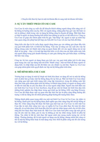 - Chuyển tiền theo kỳ hạn từ một tài khoản đầu tư sang một tài khoản tiết kiệm.
3- SỰ CẦN THIẾT PHẢI CÓ USE CASE
Use Case là một công cụ xuất sắc để khuyến khích những người dùng tiềm năng nói về
hệ thống từ hướng nhìn của họ. Đối với người dùng, chẳng phải bao giờ việc thể hiện và
mô tả những ý định trong việc sử dụng hệ thống cũng là chuyện dễ dàng. Một hiện thực
có thật là người sử dụng thường biết nhiều hơn những gì mà họ có thể diễn tả ra: Công cụ
Use Case sẽ giúp cho nhóm phát triển bẻ gãy "lớp băng" đó, ngoài ra một sự trình bày
trực quan cũng cho phép bạn kết hợp các biểu đồ Use Case với các loại biểu đồ khác.
Sáng kiến chủ đạo là lôi cuốn được người dùng tham gia vào những giai đoạn đầu tiên
của quá trình phân tích và thiết kế hệ thống. Việc này sẽ nâng cao xác suất cho việc hệ
thống chung cuộc trở thành một công cụ quen thuộc đối với các người dùng mà nó dự
định sẽ trợ giúp – thay vì là một tập hợp khó hiểu và rối rắm của các khái niệm máy tính
mà người dùng trong giới doanh thương có cảm giác không bao giờ hiểu được và không
thể làm việc cùng.
Công tác lôi kéo người sử dụng tham gia tích cực vào quá trình phân tích là nền tảng
quan trọng cho việc tạo dựng một mô hình "thành công", một mô hình dễ được người sử
dụng hiểu và chấp nhận sau khi đã thẩm xác các nhiệm vụ căn bản. Ngoài ra, Use Case
còn giúp nhóm phát triển quyết định các lớp mà hệ thống phải triển khai.
4- MÔ HÌNH HÓA USE CASE
Trường hợp sử dụng là một kỹ thuật mô hình hóa được sử dụng để mô tả một hệ thống
mới sẽ phải làm gì hoặc một hệ thống đang tồn tại làm gì. Một mô hình Use Case được
xây dựng qua một quá trình mang tính vòng lặp (interative), trong đó những cuộc hội
thảo bàn luận giữa nhóm phát triển hệ thống và khách hàng (hoặc/và người sử dụng cuối)
sẽ dẫn tới một đặc tả yêu cầu được tất cả mọi người chấp nhận. Người cha tinh thần của
mô hình hóa Use Case là Ivar Jacobson, ông đã tạo nên kỹ thuật mô hình hóa dựa trên
những kinh nghiệm thu thập được trong quá trình tạo hệ thống AXE của hãng Erisson.
Use Case đã nhận được một sự quan tâm đặc biệt lớn lao từ phía cộng đồng hướng đối
tượng và đã tác động lên rất nhiều phương pháp hướng đối tượng khác nhau.
Những thành phần quan trọng nhất của một mô hình Use Case là Use Case, tác nhân và
hệ thống. Ranh giới của hệ thống được định nghĩa qua chức năng tổng thể mà hệ thống sẽ
thực thi. Chức năng tổng thể được thể hiện qua một loạt các Use Case và mỗi một Use
Case đặc tả một chức năng trọn vẹn, có nghĩa là Use Case phải thực thi toàn bộ chức
năng đó, từ sự kiện được kích hoạt đầu tiên bởi một tác nhân ngoại cảnh cho tới khi chức
năng đòi hỏi được thực hiện hoàn tất. Một Use Case luôn luôn phải cung cấp một giá trị
nào đó cho một tác nhân, giá trị này là những gì mà tác nhân mong muốn từ phía hệ
thống. Tác nhân là bất kỳ một thực thể ngoại cảnh nào mong muốn tương tác với hệ
thống. Thường thường, đó là một người sử dụng của hệ thống, nhưng nhiều khi cũng có
thể là một hệ thống khác hoặc là một dạng máy móc thiết bị phần cứng nào đó cần tương
tác với hệ thống.
 