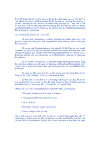 Trong kỹ thuật mô hình hóa Use Case, hệ thống sẽ có hình dạng của một "hộp đen" và
cung cấp các Use Case. Hệ thống làm điều đó như thế nào, các Use Case được thực thi ra
sao, đó là những khía cạnh chưa được đề cập tới trong giai đoạn này. Trong thực tế, nếu
mô hình hóa Use Case được thực hiện trong những giai đoạn đầu của dự án thì thường
nhà phát triển sẽ không biết Use Case sau này sẽ được thực thi (tức là biến thành những
dòng code thật sự) như thế nào.
Mục tiêu chính yếu đối với các Use Case là:
- Để quyết định và mô tả các yêu cầu về mặt chức năng của hệ thống, đây là kết
quả rút ra từ sự thỏa thuận giữa khách hàng (và/hoặc người sử dụng cuối) và nhóm phát
triển phần mềm.
- Để tạo nên một lời mô tả rõ ràng và nhất quán về việc hệ thống cần phải làm gì,
làm sao để mô hình có thể được sử dụng nhất quán suốt toàn bộ quá trình phát triển, được
sử dụng làm công cụ giao tiếp cho tất cả những người phát triển nên các yêu cầu này, và
để tạo nên một nền tảng cho việc tạo nên các mô hình thiết kế cung cấp các chức năng
được yêu cầu.
- Để tạo nên một nền tảng cho các bước thử nghiệm hệ thống, đảm bảo hệ thống
thỏa mãn đúng những yêu cầu do người sử dụng đưa ra. Trong thực tế thường là để trả lời
câu hỏi: Liệu hệ thống cuối cùng có thực hiện những chức năng mà khởi đầu khách hàng
đã đề nghị?
- Để cung cấp khả năng theo dõi các yêu cầu về mặt chức năng được chuyển
thành các lớp cụ thể cũng như các thủ tục cụ thể trong hệ thống.
- Để đơn giản hóa việc thay đổi và mở rộng hệ thống qua việc thay đổi và mở
rộng mô hình Use Case, sau đó chỉ theo dõi riêng những Use Case đã bị thay đổi cùng
những hiệu ứng của chúng trong thiết kế hệ thống và xây dựng hệ thống.
Những công việc cụ thể cần thiết để tạo nên một mô hình Use Case bao gồm:
1. Định nghĩa hệ thống (xác định phạm vi hệ thống)
2. Tìm ra các tác nhân cũng như các Use Case
3. Mô tả Use Case
4. Định nghĩa mối quan hệ giữa các Use Case
5. Kiểm tra và phê chuẩn mô hình.
Đây là một công việc mang tính tương tác rất cao, bao gồm những cuộc thảo luận với
khách hàng và những người đại diện cho các loại tác nhân. Mô hình Use Case bao gồm
các biểu đồ Use Case chỉ ra các tác nhân, Use Case và mối quan hệ của chúng với nhau.
 