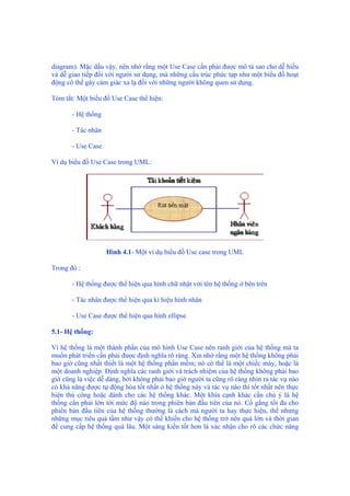 diagram). Mặc dầu vậy, nên nhớ rằng một Use Case cần phải được mô tả sao cho dễ hiểu
và dễ giao tiếp đối với người sử dụng, mà những cấu trúc phức tạp như một biểu đồ hoạt
động có thể gây cảm giác xa lạ đối với những người không quen sử dụng.
Tóm tắt: Một biểu đồ Use Case thể hiện:
- Hệ thống
- Tác nhân
- Use Case.
Ví dụ biểu đồ Use Case trong UML:
Hình 4.1- Một ví dụ biểu đồ Use case trong UML
Trong đó :
- Hệ thống được thể hiện qua hình chữ nhật với tên hệ thống ở bên trên
- Tác nhân được thể hiện qua kí hiệu hình nhân
- Use Case được thể hiện qua hình ellipse
5.1- Hệ thống:
Vì hệ thống là một thành phần của mô hình Use Case nên ranh giới của hệ thống mà ta
muốn phát triển cần phải được định nghĩa rõ ràng. Xin nhớ rằng một hệ thống không phải
bao giờ cũng nhất thiết là một hệ thống phần mềm; nó có thể là một chiếc máy, hoặc là
một doanh nghiệp. Định nghĩa các ranh giới và trách nhiệm của hệ thống không phải bao
giờ cũng là việc dễ dàng, bởi không phải bao giờ người ta cũng rõ ràng nhìn ra tác vụ nào
có khả năng được tự động hóa tốt nhất ở hệ thống này và tác vụ nào thì tốt nhất nên thực
hiện thủ công hoặc dành cho các hệ thống khác. Một khía cạnh khác cần chú ý là hệ
thống cần phải lớn tới mức độ nào trong phiên bản đầu tiên của nó. Cố gắng tối đa cho
phiên bản đầu tiên của hệ thống thường là cách mà người ta hay thực hiện, thế nhưng
những mục tiêu quá tầm như vậy có thể khiến cho hệ thống trở nên quá lớn và thời gian
để cung cấp hệ thống quá lâu. Một sáng kiến tốt hơn là xác nhận cho rõ các chức năng
 